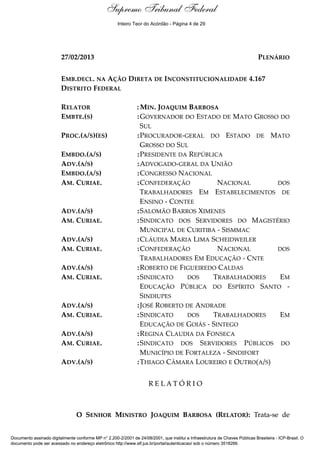Relatório 
Supremo Tribunal Federal 
Inteiro Teor do Acórdão - Página 4 de 29 
27/02/2013 PLENÁRIO 
EMB.DECL. NA AÇÃO DIRETA DE INCONSTITUCIONALIDADE 4.167 
DISTRITO FEDERAL 
RELATOR :MIN. JOAQUIM BARBOSA 
EMBTE.(S) :GOVERNADOR DO ESTADO DE MATO GROSSO DO 
SUL 
PROC.(A/S)(ES) :PROCURADOR-GERAL DO ESTADO DE MATO 
GROSSO DO SUL 
EMBDO.(A/S) :PRESIDENTE DA REPÚBLICA 
ADV.(A/S) :ADVOGADO-GERAL DA UNIÃO 
EMBDO.(A/S) :CONGRESSO NACIONAL 
AM. CURIAE. :CONFEDERAÇÃO NACIONAL DOS 
TRABALHADORES EM ESTABELECIMENTOS DE 
ENSINO - CONTEE 
ADV.(A/S) :SALOMÃO BARROS XIMENES 
AM. CURIAE. :SINDICATO DOS SERVIDORES DO MAGISTÉRIO 
MUNICIPAL DE CURITIBA - SISMMAC 
ADV.(A/S) :CLÁUDIA MARIA LIMA SCHEIDWEILER 
AM. CURIAE. :CONFEDERAÇÃO NACIONAL DOS 
TRABALHADORES EM EDUCAÇÃO - CNTE 
ADV.(A/S) :ROBERTO DE FIGUEIREDO CALDAS 
AM. CURIAE. :SINDICATO DOS TRABALHADORES EM 
EDUCAÇÃO PÚBLICA DO ESPÍRITO SANTO - 
SINDIUPES 
ADV.(A/S) :JOSÉ ROBERTO DE ANDRADE 
AM. CURIAE. :SINDICATO DOS TRABALHADORES EM 
EDUCAÇÃO DE GOIÁS - SINTEGO 
ADV.(A/S) :REGINA CLAUDIA DA FONSECA 
AM. CURIAE. :SINDICATO DOS SERVIDORES PÚBLICOS DO 
MUNICÍPIO DE FORTALEZA - SINDIFORT 
ADV.(A/S) :THIAGO CÂMARA LOUREIRO E OUTRO(A/S) 
R E L A T Ó R I O 
O SENHOR MINISTRO JOAQUIM BARBOSA (RELATOR): Trata-se de 
Documento assinado digitalmente conforme MP n° 2.200-2/2001 de 24/08/2001, que institui a Infraestrutura de Chaves Públicas Brasileira - ICP-Brasil. O 
documento pode ser acessado no endereço eletrônico http://www.stf.jus.br/portal/autenticacao/ sob o número 3518266. 
 