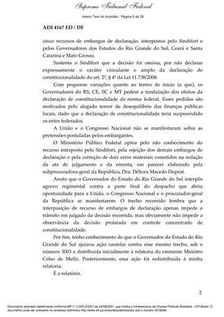 Relatório 
Supremo Tribunal Federal 
Inteiro Teor do Acórdão - Página 5 de 29 
ADI 4167 ED / DF 
cinco recursos de embargos de declaração, interpostos pelo Sindifort e 
pelos Governadores dos Estados do Rio Grande do Sul, Ceará e Santa 
Catarina e Mato Grosso. 
Sustenta o Sindifort que a decisão foi omissa, por não declarar 
expressamente o caráter vinculante e amplo da declaração de 
constitucionalidade do art. 2º, § 4º da Lei 11.738/2008. 
Com pequenas variações quanto ao termo de início (a que), os 
Governadores do RS, CE, SC e MT pedem a modulação dos efeitos da 
declaração de constitucionalidade da norma federal. Esses pedidos são 
motivados pelo alegado temor de desequilíbrio das finanças públicas 
locais, dado que a declaração de constitucionalidade teria surpreendido 
os entes federados. 
A União e o Congresso Nacional não se manifestaram sobre as 
pretensões postuladas pelos embargantes. 
O Ministério Público Federal opina pelo não conhecimento do 
recurso interposto pelo Sindifort, pela rejeição dos demais embargos de 
declaração e pela correção de dois erros materiais cometidos na redação 
da ata de julgamento e da ementa, em parecer elaborado pela 
subprocuradora-geral da República, Dra. Débora Macedo Duprat. 
Anoto que o Governador do Estado do Rio Grande do Sul interpôs 
agravo regimental contra a parte final do despacho que abriu 
oportunidade para a União, o Congresso Nacional e o procurador-geral 
da República se manifestarem. O trecho recorrido lembra que a 
interposição de recurso de embargos de declaração apenas impede o 
trânsito em julgado da decisão recorrida, mas obviamente não impede a 
observância da decisão prolatada em controle concentrado de 
constitucionalidade. 
Por fim, tenho conhecimento de que o Governador do Estado do Rio 
Grande do Sul ajuizou ação cautelar contra esse mesmo trecho, sob o 
número 3003 e distribuída inicialmente à relatoria do eminente Ministro 
Celso de Mello. Posteriormente, essa ação foi redistribuída à minha 
relatoria. 
É o relatório. 
2 
Documento assinado digitalmente conforme MP n° 2.200-2/2001 de 24/08/2001, que institui a Infraestrutura de Chaves Públicas Brasileira - ICP-Brasil. O 
documento pode ser acessado no endereço eletrônico http://www.stf.jus.br/portal/autenticacao/ sob o número 3518266. 
 