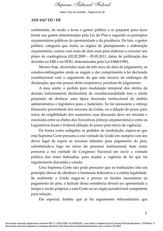 Voto - MIN. JOAQUIM BARBOSA 
Supremo Tribunal Federal 
Inteiro Teor do Acórdão - Página 8 de 29 
ADI 4167 ED / DF 
confirmada, de modo a levar o gestor público a se preparar para fazer 
frente aos gastos determinados pela Lei do Piso e segundo os princípios 
orçamentários públicos da oportunidade e da prudência. De fato, o gestor 
público, categoria que inclui os órgãos de planejamento e elaboração 
orçamentária, contou com mais de dois anos para elaborar e executar seu 
plano de contingência (02.02.2009 – 05.05.2011, datas de publicação das 
decisões no DJE e no DOU, determinadas pela Lei 9.868/1999). 
Mesmo hoje, decorridos mais de três anos da data de julgamento, os 
estados-embargantes ainda se negam a dar cumprimento à lei declarada 
constitucional com o argumento de que este recurso de embargos de 
declaração, que não possui efeito suspensivo, pendiam de julgamento. 
A meu sentir, o pedido para modulação temporal dos efeitos da 
decisão indiretamente declaratória de constitucionalidade tem o nítido 
propósito de deslocar uma típica discussão institucional de âmbito 
administrativo e legislativo para o Judiciário. Se for necessário o reforço 
financeiro proveniente dos recursos da União, ou a dilação do prazo para 
início da exigibilidade dos aumentos, essa discussão deve ser iniciada e 
concluída entre os chefes dos Executivos (reforço orçamentário) e entre os 
Legislativos locais e Federal (dilação do prazo para início da vigência). 
Da forma como redigidos os pedidos de modulação, espera-se que 
esta Suprema Corte presuma a má vontade da União em cumprir com seu 
dever legal de suprir os recursos faltantes para pagamento do piso, 
substituindo-a logo no início do processo institucional, bem como 
presuma a má vontade do Congresso Nacional em ouvir a vontade 
política dos entes federados, para mudar a vigência de lei que foi 
regularmente discutida e votada. 
Uma Suprema Corte não pode presumir que as instituições irão em 
princípio deixar de obedecer a harmonia federativa e a estrita legalidade. 
Se realmente a União negar-se a prover os fundos necessários ao 
pagamento do piso, a licitude dessa resistência deverá ser apresentada a 
tempo e modo próprios a esta Corte ou ao órgão jurisdicional competente 
para solução. 
Em especial, lembro que já há regramento infraordinário que 
3 
Documento assinado digitalmente conforme MP n° 2.200-2/2001 de 24/08/2001, que institui a Infraestrutura de Chaves Públicas Brasileira - ICP-Brasil. O 
documento pode ser acessado no endereço eletrônico http://www.stf.jus.br/portal/autenticacao/ sob o número 3518267. 
 