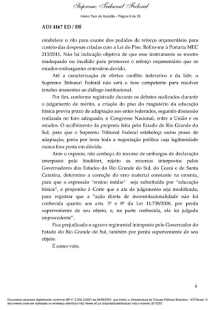 Voto - MIN. JOAQUIM BARBOSA 
Supremo Tribunal Federal 
Inteiro Teor do Acórdão - Página 9 de 29 
ADI 4167 ED / DF 
estabelece o rito para exame dos pedidos de reforço orçamentário para 
custeio das despesas criadas com a Lei do Piso. Refiro-me à Portaria MEC 
213/2011. Não há indicação objetiva de que esse instrumento se mostre 
inadequado ou inválido para promover o reforço orçamentário que os 
estados-embargantes entendem devido. 
Até a caracterização de efetivo conflito federativo e da lide, o 
Supremo Tribunal Federal não será o foro competente para resolver 
tensões imanentes ao diálogo institucional. 
Por fim, conforme registrado durante os debates realizados durante 
o julgamento de mérito, a criação do piso do magistério da educação 
básica previu prazo de adaptação aos entes federados, segundo discussão 
realizada no foro adequado, o Congresso Nacional, entre a União e os 
estados. O acolhimento da proposta feita pelo Estado do Rio Grande do 
Sul, para que o Supremo Tribunal Federal estabeleça outro prazo de 
adaptação, poria por terra toda a negociação política cuja legitimidade 
nunca fora posta em dúvida. 
Ante o exposto, não conheço do recurso de embargos de declaração 
interposto pelo Sindifort, rejeito os recursos interpostos pelos 
Governadores dos Estados do Rio Grande do Sul, do Ceará e de Santa 
Catarina, determino a correção do erro material constante na ementa, 
para que a expressão “ensino médio” seja substituída por “educação 
básica”, e proponho à Corte que a ata de julgamento seja modificada, 
para registrar que a “ação direta de inconstitucionalidade não foi 
conhecida quanto aos arts. 3º e 8º da Lei 11.738/2008, por perda 
superveniente de seu objeto, e, na parte conhecida, ela foi julgada 
improcedente”. 
Fica prejudicado o agravo regimental interposto pelo Governador do 
Estado do Rio Grande do Sul, também por perda superveniente de seu 
objeto. 
É como voto. 
4 
Documento assinado digitalmente conforme MP n° 2.200-2/2001 de 24/08/2001, que institui a Infraestrutura de Chaves Públicas Brasileira - ICP-Brasil. O 
documento pode ser acessado no endereço eletrônico http://www.stf.jus.br/portal/autenticacao/ sob o número 3518267. 
 