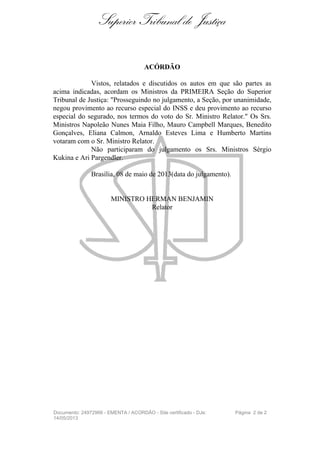 Superior Tribunal de Justiça
ACÓRDÃO
Vistos, relatados e discutidos os autos em que são partes as
acima indicadas, acordam os Ministros da PRIMEIRA Seção do Superior
Tribunal de Justiça: "Prosseguindo no julgamento, a Seção, por unanimidade,
negou provimento ao recurso especial do INSS e deu provimento ao recurso
especial do segurado, nos termos do voto do Sr. Ministro Relator." Os Srs.
Ministros Napoleão Nunes Maia Filho, Mauro Campbell Marques, Benedito
Gonçalves, Eliana Calmon, Arnaldo Esteves Lima e Humberto Martins
votaram com o Sr. Ministro Relator.
Não participaram do julgamento os Srs. Ministros Sérgio
Kukina e Ari Pargendler.
Brasília, 08 de maio de 2013(data do julgamento).
MINISTRO HERMAN BENJAMIN
Relator
Documento: 24972966 - EMENTA / ACORDÃO - Site certificado - DJe:
14/05/2013
Página 2 de 2
 