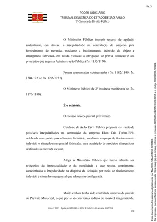 PODER JUDICIÁRIO
TRIBUNAL DE JUSTIÇA DO ESTADO DE SÃO PAULO
5ª Câmara de Direito Público
Voto nº 3031 - Apelação 0005585-24.2012.8.26.0451 - Piracicaba - PAT/IVA
3/9
O Ministério Público interpôs recurso de apelação
sustentando, em síntese, a irregularidade na contratação de empresa para
fornecimento de merenda, mediante o fracionamento indevido do objeto e
emergência fabricada, em nítida violação à obrigação de prévia licitação e aos
princípios que regem a Administração Pública (fls. 1155/1170).
Foram apresentadas contrarrazões (fls. 1182/1199, fls.
1204/1223 e fls. 1226/1237).
O Ministério Público de 2ª instância manifestou-se (fls.
1176/1180).
É o relatório.
O recurso merece parcial provimento.
Cuida-se de Ação Civil Pública proposta em razão de
possíveis irregularidades na contratação da empresa Elton Cris Torina-EPP,
celebrada sem prévio procedimento licitatório, mediante emprego de fracionamento
indevido e situação emergencial fabricada, para aquisição de produtos alimentícios
destinados à merenda escolar.
Alega o Ministério Público que houve afronta aos
princípios da impessoalidade e da moralidade e que restou, amplamente,
caracterizada a irregularidade na dispensa da licitação por meio de fracionamento
indevido e situação emergencial que não restou configurada.
Muito embora tenha sido contratada empresa de parente
do Prefeito Municipal, o que por si só caracteriza indício de possível irregularidade,
Seimpresso,paraconferênciaacesseositehttps://esaj.tjsp.jus.br/esaj,informeoprocesso0005585-24.2012.8.26.0451eocódigoRI000000LFOQQ.
EstedocumentofoiassinadodigitalmenteporMARCELOMARTINSBERTHE.
fls. 3
 
