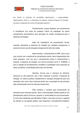 PODER JUDICIÁRIO
TRIBUNAL DE JUSTIÇA DO ESTADO DE SÃO PAULO
5ª Câmara de Direito Público
Voto nº 3031 - Apelação 0005585-24.2012.8.26.0451 - Piracicaba - PAT/IVA
4/9
por afronta ao princípio da moralidade administrativa e impessoalidade,
imprescindível, aferir se a contratação da empresa, mediante dispensa de licitação,
encontra-se amparada nos termos da legislação aplicável.
Primeiramente, cumpre destacar, ser incontroversa
a inexistência nos autos de qualquer indicio da realização de prévio
procedimento administrativo para apuração do caráter emergencial para a
dispensa de licitação.
Além da inexistência de procedimento formal,
requisito necessário à dispensa de licitação por situação emergencial, é
possível concluir que tal situação emergencial de fato não existiu.
Neste sentido, o entendimento do MM. Juízo a quo
que concluiu ser a ausência de procedimento prévio mera irregularidade não
pode prosperar, uma vez que o procedimento prévio é imprescindível a
amparar a dispensa de licitação, nos termos previstos na lei n° 8.666/93, e
para a adoção de procedimentos correlatos à contratação como pesquisa de
preço a justificar a contratação pelo preço de mercado.
Ademais, tem-se que a natureza do alimento,
perecível ou não perecível, não é fator relevante a permitir a dispensa de
licitação, ou mesmo justificar isoladamente a situação emergencial para sua
aquisição, bem como não é possível admitir que a aquisição de tais produtos
seja caracterizada como de natureza imprevisível.
Pelo contrário, o contrato para fornecimento de
alimentos para merenda escolar, deve a Administração Pública pautar-se em
planejamento prévio de forma a garantir a continuidade do seu fornecimento.
E como bem salientado pelo Ministério Público, não pode se servir o apelado
da desídia ou má gestão pública, para dispensar o procedimento licitatório,
Seimpresso,paraconferênciaacesseositehttps://esaj.tjsp.jus.br/esaj,informeoprocesso0005585-24.2012.8.26.0451eocódigoRI000000LFOQQ.
EstedocumentofoiassinadodigitalmenteporMARCELOMARTINSBERTHE.
fls. 4
 
