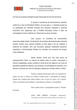 PODER JUDICIÁRIO
TRIBUNAL DE JUSTIÇA DO ESTADO DE SÃO PAULO
5ª Câmara de Direito Público
Voto nº 3031 - Apelação 0005585-24.2012.8.26.0451 - Piracicaba - PAT/IVA
5/9
em face de suposta emergência pela interrupção de seu fornecimento.
E quanto à ocorrência de fracionamento indevido,
acolhe-se a tese do Ministério Público, em que pese a r. sentença pautar-se
na celebração de contratos diversos com terceiras empresas é possível
vislumbrar com segurança que o Prefeito Municipal, limitou o valor da
contratação de forma artificial em nítida burla ao dever de licitar.
Isso porque, os contratos de fornecimento
possuindo objeto similar, fornecimento de produtos alimentícios para merenda
escolar, tiveram seus valores limitados ao teto legal a fim de viabilizar a
dispensa de licitação, sem que houvesse qualquer justificativa plausível,
impedindo a Administração Pública de contratar com terceiros em preços
mais vantajosos.
Neste sentido, ainda que não haja prova de
enriquecimento ilícito, ou mesmo de efetivo dano ao erário, irrecusável a
ofensa à legalidade, porque evidente a burla da lei de regência, por meio do
apontado expediente utilizado, que consistiu na contratação da empresa, num
primeiro momento por meio de licitação e depois por contrato direto e verbal.
Portanto, nenhuma dúvida paira sobre o ato ímprobo do
agente que não se utilizou de certame licitatório para a contratação de empresa
quando esta é imposta pela ordem jurídica, uma vez que ele violou a lei e atentou
contra os princípios da moralidade e, especialmente, portanto, o da legalidade.
Neste sentido, aliás, é a jurisprudência deste E. Tribunal
de Justiça:
AÇÃO CIVIL PÚBLICA Improbidade administrativa
Terceirização de mão-de-obra técnica jurídica, não singular e de
Seimpresso,paraconferênciaacesseositehttps://esaj.tjsp.jus.br/esaj,informeoprocesso0005585-24.2012.8.26.0451eocódigoRI000000LFOQQ.
EstedocumentofoiassinadodigitalmenteporMARCELOMARTINSBERTHE.
fls. 5
 