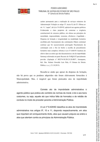 PODER JUDICIÁRIO
TRIBUNAL DE JUSTIÇA DO ESTADO DE SÃO PAULO
5ª Câmara de Direito Público
Voto nº 3031 - Apelação 0005585-24.2012.8.26.0451 - Piracicaba - PAT/IVA
6/9
caráter permanente para a realização de serviços rotineiros da
Administração Violação ao artigo 37, inciso II, da CF. Ofensa ao
art. 11, “caput”, da Lei nº 8.429/92, aplicável aos agentes políticos
Evidenciado o claro propósito de contornar a exigência
constitucional de concurso público, em ofensa aos princípios da
moralidade, impessoalidade, isonomia, eficiência e legalidade -
Dispensa de licitação e irregularidade na modalidade licitatória
escolhida pelo fracionamento das contratações Objeto contratual
contínuo que foi sucessivamente prorrogado Parcelamento da
contratação com o fito de burlar a escolha de procedimento
licitatório mais complexo Afronta à Lei nº 8.666/93 Ausência de
efetivo dano ao erário que não descaracteriza o ato de improbidade
Sentença reformada em parte Recurso do PARQUET parcialmente
provido. (Apelação nº 002374-58.2012.8.26.0037, Araraquara,
Rel. Des. Relator Oswaldo Luís Palu, 6ª Câmara de Direito
Público, v.u., j. 21.10.2013).
Ressalte-se ainda que apesar da dispensa da licitação,
não há prova que os produtos adquiridos não foram efetivamente fornecidos à
Municipalidade. Mas, é inegável que foram praticados atos de improbidade
administrativa.
Comete ato de improbidade administrativa o
agente público que pratica ato contrário às normas da moral, à lei e aos bons
costumes, ou seja, aquele ato que indica falta de honradez e de retidão de
conduta no modo de proceder perante a Administração Pública.
A Lei nº 8.429/92 classifica os atos de improbidade
administrativa nos artigos 9º, 10 e 11, dispondo respectivamente, em atos
que importam em enriquecimento ilícito, atos que causam prejuízo ao erário e
atos que atentam contra os princípios da Administração Pública.
Seimpresso,paraconferênciaacesseositehttps://esaj.tjsp.jus.br/esaj,informeoprocesso0005585-24.2012.8.26.0451eocódigoRI000000LFOQQ.
EstedocumentofoiassinadodigitalmenteporMARCELOMARTINSBERTHE.
fls. 6
 