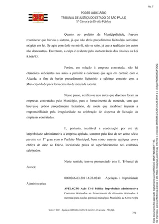 PODER JUDICIÁRIO
TRIBUNAL DE JUSTIÇA DO ESTADO DE SÃO PAULO
5ª Câmara de Direito Público
Voto nº 3031 - Apelação 0005585-24.2012.8.26.0451 - Piracicaba - PAT/IVA
7/9
Quanto ao prefeito da Municipalidade, forçoso
reconhecer que burlou o sistema, já que não abriu procedimento licitatório conforme
exigido em lei. Se agiu com dolo ou má-fé, não se sabe, já que a realidade dos autos
não demonstrou. Entretanto, a culpa é evidente pela inobservância dos ditames da Lei
8.666/93.
Porém, em relação à empresa contratada, não há
elementos suficientes nos autos a permitir a conclusão que agiu em conluio com o
Alcaide, a fim de burlar procedimento licitatório e celebrar contrato com a
Municipalidade para fornecimento de merenda escolar.
Nesse passo, verifica-se nos autos que diversas foram as
empresas contratadas pelo Município, para o fornecimento de merenda, sem que
houvesse prévio procedimento licitatório, de modo que incabível imputar a
responsabilidade pela irregularidade na celebração de dispensa de licitação às
empresas contratadas.
E, portanto, incabível a condenação por ato de
improbidade administrativa à empresa apelada, somente pelo fato de ter como sócio
parente em 1º grau com o Prefeito Municipal, bem como ausente qualquer prova
efetiva de dano ao Erário, inexistindo prova de superfaturamento nos contratos
celebrados.
Neste sentido, tem-se pronunciado este E. Tribunal de
Justiça:
0000266-63.2011.8.26.0240 Apelação / Improbidade
Administrativa
APELAÇÃO Ação Civil Pública Improbidade administrativa
Contratos destinados ao fornecimento de alimentos destinados à
merenda para escolas públicas municipais Município de Serra Negra
Seimpresso,paraconferênciaacesseositehttps://esaj.tjsp.jus.br/esaj,informeoprocesso0005585-24.2012.8.26.0451eocódigoRI000000LFOQQ.
EstedocumentofoiassinadodigitalmenteporMARCELOMARTINSBERTHE.
fls. 7
 