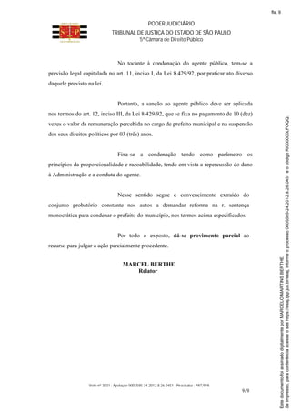 PODER JUDICIÁRIO
TRIBUNAL DE JUSTIÇA DO ESTADO DE SÃO PAULO
5ª Câmara de Direito Público
Voto nº 3031 - Apelação 0005585-24.2012.8.26.0451 - Piracicaba - PAT/IVA
9/9
No tocante à condenação do agente público, tem-se a
previsão legal capitulada no art. 11, inciso I, da Lei 8.429/92, por praticar ato diverso
daquele previsto na lei.
Portanto, a sanção ao agente público deve ser aplicada
nos termos do art. 12, inciso III, da Lei 8.429/92, que se fixa no pagamento de 10 (dez)
vezes o valor da remuneração percebida no cargo de prefeito municipal e na suspensão
dos seus direitos políticos por 03 (três) anos.
Fixa-se a condenação tendo como parâmetro os
princípios da proporcionalidade e razoabilidade, tendo em vista a repercussão do dano
à Administração e a conduta do agente.
Nesse sentido segue o convencimento extraído do
conjunto probatório constante nos autos a demandar reforma na r. sentença
monocrática para condenar o prefeito do município, nos termos acima especificados.
Por todo o exposto, dá-se provimento parcial ao
recurso para julgar a ação parcialmente procedente.
MARCEL BERTHE
Relator
Seimpresso,paraconferênciaacesseositehttps://esaj.tjsp.jus.br/esaj,informeoprocesso0005585-24.2012.8.26.0451eocódigoRI000000LFOQQ.
EstedocumentofoiassinadodigitalmenteporMARCELOMARTINSBERTHE.
fls. 9
 