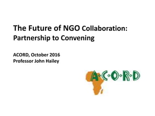 The Future of NGO Collaboration:
Partnership to Convening
ACORD, October 2016
Professor John Hailey
 
