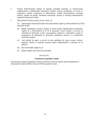 2.

Funcția Subcomitetului trebuie să includă consultări periodice și monitorizarea
implementării și administrării prezentului Capitol, inclusiv problemele cu privire la
cooperarea vamală, cooperarea și administrarea vamală transfrontalieră, asistența
tehnică, regulile de origine, facilitarea comerțului, precum și asistența administrativă
reciprocă în domeniul vamal.

3.

Subcomitetul Vamal urmează, printre altele, să:
(a) supravegheze funcționarea adecvată a prezentului Capitol și a Protocoalelor II și III la
prezentul Acord;
(b)

adopte aranjamente practice, măsuri și decizii pentru implementarea prezentului
Capitol și a Protocoalelor II și III la prezentul Acord, inclusiv cu privire la
schimbul de informații și date, recunoașterea reciprocă a controalelor vamale și
programelor de parteneriat în domeniul comerțului, precum și a beneficiilor
convenite reciproc;

(c)

facă schimb de opinii cu privire la orice probleme de interes comun, inclusiv
măsurile viitoare și resursele necesare pentru implementarea și punerea lor în
aplicare;

(d)

dea recomandări, după caz; și

(e)

adopte regulile sale interne de procedură.
Articolul 201
Armonizarea legislației vamale

Armonizarea treptată la legislația Uniunii în domeniul vamal și anumite legi internaționale se
efectuează în modul stabilit în Anexa XXVIla prezentul Acord.

91

 