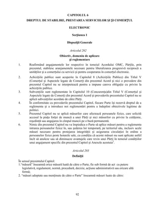CAPITOLUL 6
DREPTUL DE STABILIRE, PRESTAREA SERVICIILOR ŞI ȘI COMERȚUL
ELECTRONIC
Secțiunea 1
Dispoziții Generale
Articolul 202
Obiectiv, domeniu de aplicare
și reglementare
1.

Reafirmând angajamentele lor respective în temeiul Acordului OMC, Părțile, prin
prezentul, stabilesc aranjamentele necesare pentru liberalizarea progresivă reciprocă a
unităților și a comerțului cu servicii și pentru cooperarea în comerțul electronic.

2.

Achizițiile publice sunt acoperite în Capitolul 8 (Achizițiile Publice) din Titlul V
(Comerțul și Aspectele legate de Comerț) din prezentul Acord și nici o prevedere din
prezentul Capitol nu se interpretează pentru a impune careva obligație cu privire la
achizițiile publice.
Subvențiile sunt reglementate în Capitolul 10 (Concurența)din Titlul V (Comerțul și
Aspectele legate de Comerț) din prezentul Acord și prevederile prezentului Capitol nu se
aplică subvențiilor acordate de către Părți.
În conformitate cu prevederile prezentului Capitol, fiecare Parte își rezervă dreptul de a
reglementa și a introduce noi reglementări pentru a îndeplini obiectivele legitime de
politici.
Prezentul Capitol nu se aplică măsurilor care afectează persoanele fizice, care solicită
accesul la piața forței de muncă a unei Părți și nici măsurilor cu privire la cetățenie,
reședință sau angajarea în cîmpul muncii pe o bază permanentă.
Nimic din prezentul Capitol nu va împiedica o Parte să aplice măsuri pentru a reglementa
intrarea persoanelor fizice în, sau șederea lor temporară, pe teritoriul său, inclusiv acele
măsuri necesare pentru protejarea integrității și asigurarea circulației în ordine a
persoanelor fizice peste hotarele sale, cu condiția că aceste măsuri nu sunt aplicate astfel
încît să anuleze sau să diminueze avantajele care revin unei Părți în temeiul condițiilor
unui angajament specific din prezentul Capitol și Anexele acestuia2.

3.

4.

5.

6.

Articolul 203
Definiții
În sensul prezentului Capitol:
1.“măsură” înseamnă orice măsură luată de către o Parte, fie sub formă de act cu putere
legislativă, regulament, normă, procedură, decizie, acțiune administrativă sau oricare altă
formă;
2. “măsuri adoptate sau menținute de către o Parte” înseamnă măsuri luate de către:

92

 