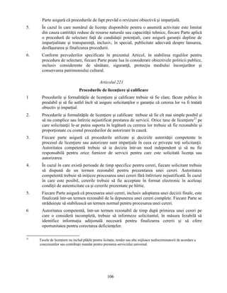 Parte asigură că procedurile de fapt prevăd o revizuire obiectivă şi imparţială.
5.

În cazul în care numărul de licenţe disponibile pentru o anumită activitate este limitat
din cauza cantităţii reduse de resurse naturale sau capacităţii tehnice, fiecare Parte aplică
o procedură de selectare faţă de candidaţii potenţiali, care asigură garanţii depline de
imparţialitate şi transparenţă, inclusiv, în special, publicitate adecvată despre lansarea,
desfăşurarea şi finalizarea procedurii.

6.

Conform prevederilor specificate în prezentul Articol, în stabilirea regulilor pentru
procedura de selectare, fiecare Parte poate lua în considerare obiectivele politicii publice,
inclusiv considerente de sănătate, siguranţă, protecţia mediului înconjurător şi
conservarea patrimoniului cultural.
Articolul 221
Procedurile de licenţiere şi calificare

1

Procedurile şi formalităţile de licenţiere şi calificare trebuie să fie clare, făcute publice în
prealabil şi să fie astfel încît să asigure solicitanţilor o garanţie că cererea lor va fi tratată
obiectiv şi imparţial.

2.

Procedurile şi formalităţile de licenţiere şi calificare trebuie să fie cît mai simple posibil şi
să nu complice sau întîrzie nejustificat prestarea de servicii. Orice taxe de licenţiere21 pe
care solicitanţii le-ar putea suporta în legătură cu cererea lor trebuie să fie rezonabile şi
proporţionate cu costul procedurilor de autorizare în cauză.

3.

Fiecare parte asigură că procedurile utilizate şi deciziile autorităţii competente în
procesul de licenţiere sau autorizare sunt imparţiale în ceea ce priveşte toţi solicitanţii.
Autoritatea competentă trebuie să ia decizia într-un mod independent şi să nu fie
responsabilă pentru orice furnizor de servicii pentru care este solicitată licenţa sau
autorizarea.

4.

În cazul în care există perioade de timp specifice pentru cereri, fiecare solicitant trebuie
să dispună de un termen rezonabil pentru prezentarea unei cereri. Autoritatea
competentă trebuie să iniţieze procesarea unei cereri fără întîrziere nejustificată. În cazul
în care este posibil, cererile trebuie să fie acceptate în format electronic în aceleaşi
condiţii de autenticitate ca şi cererile prezentate pe hîrtie.

5.

Fiecare Parte asigură că procesarea unei cereri, inclusiv adoptarea unei decizii finale, este
finalizată într-un termen rezonabil de la depunerea unei cereri complete. Fiecare Parte se
străduieşte să stabilească un termen normal pentru procesarea unei cereri.

6

Autoritatea competentă, într-un termen rezonabil de timp după primirea unei cereri pe
care o consideră incompletă, trebuie să informeze solicitantul, în măsura fezabilă să
identifice informaţia adiţională necesară pentru finalizarea cererii şi să ofere
oportunitatea pentru corectarea deficienţelor.

21

Taxele de licenţiere nu includ plăţile pentru licitaţie, tender sau alte mijloace nediscriminatorii de acordare a
concesiunilor sau contribuţii mandat pentru prestarea serviciului universal.

106

 