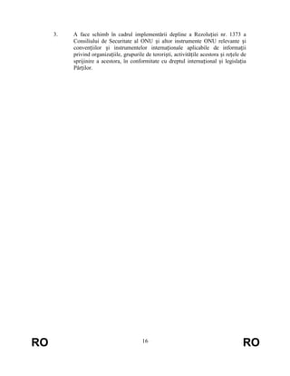 3.

RO

A face schimb în cadrul implementării depline a Rezoluției nr. 1373 a
Consiliului de Securitate al ONU și altor instrumente ONU relevante și
convențiilor și instrumentelor internaționale aplicabile de informații
privind organizațiile, grupurile de teroriști, activitățile acestora și rețele de
sprijinire a acestora, în conformitate cu dreptul internațional și legislația
Părților.

16

RO

 