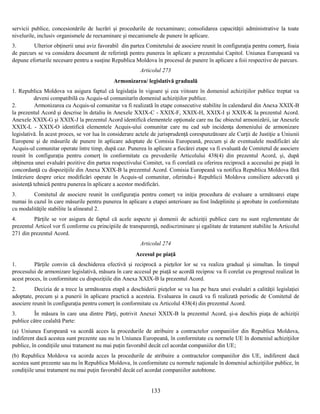 servicii publice, concesionările de lucrări şi procedurile de reexaminare; consolidarea capacităţii administrative la toate
nivelurile, inclusiv organismele de reexaminare şi mecanismele de punere în aplicare.
3.
Ulterior obţinerii unui aviz favorabil din partea Comitetului de asociere reunit în configuraţia pentru comerţ, foaia
de parcurs se va considera document de referinţă pentru punerea în aplicare a prezentului Capitol. Uniunea Europeană va
depune eforturile necesare pentru a susţine Republica Moldova în procesul de punere în aplicare a foii respective de parcurs.
Articolul 273
Armonizarea/ legislativă graduală
1. Republica Moldova va asigura faptul că legislaţia în vigoare şi cea viitoare în domeniul achiziţiilor publice treptat va
deveni compatibilă cu Acquis-ul comunitarîn domeniul achiziţiilor publice.
2.
Armonizarea cu Acquis-ul comunitar va fi realizată în etape consecutive stabilite în calendarul din Anexa XXIX-B
la prezentul Acord şi descrise în detaliu în Anexele XXIX-C - XXIX-F, XXIX-H, XXIX-I şi XXIX-K la prezentul Acord.
Anexele XXIX-G şi XXIX-J la prezentul Acord identifică elementele opţionale care nu fac obiectul armonizării, iar Anexele
XXIX-L - XXIX-O identifică elementele Acquis-ului comunitar care nu cad sub incidenţa domeniului de armonizare
legislativă. În acest proces, se vor lua în considerare actele de jurisprudenţă corespunzătoare ale Curţii de Justiţie a Uniunii
Europene şi de măsurile de punere în aplicare adoptate de Comisia Europeană, precum şi de eventualele modificări ale
Acquis-ul comunitar operate între timp, după caz. Punerea în aplicare a fiecărei etape va fi evaluată de Comitetul de asociere
reunit în configuraţia pentru comerţ în conformitate cu prevederile Articolului 438(4) din prezentul Acord, şi, după
obţinerea unei evaluări pozitive din partea respectivului Comitet, va fi corelată cu oferirea reciprocă a accesului pe piaţă în
concordanţă cu dispoziţiile din Anexa XXIX-B la prezentul Acord. Comisia Europeană va notifica Republica Moldova fără
întârziere despre orice modificări operate în Acquis-ul comunitar, oferindu-i Republicii Moldova consiliere adecvată şi
asistenţă tehnică pentru punerea în aplicare a acestor modificări.
3.
Comitetul de asociere reunit în configuraţia pentru comerţ va iniţia procedura de evaluare a următoarei etape
numai în cazul în care măsurile pentru punerea în aplicare a etapei anterioare au fost îndeplinite şi aprobate în conformitate
cu modalităţile stabilite la alineatul 2.
4.
Părţile se vor asigura de faptul că acele aspecte şi domenii de achiziţii publice care nu sunt reglementate de
prezentul Articol vor fi conforme cu principiile de transparenţă, nediscriminare şi egalitate de tratament stabilite la Articolul
271 din prezentul Acord.
Articolul 274
Accesul pe piaţă
1.
Părţile convin că deschiderea efectivă şi reciprocă a pieţelor lor se va realiza gradual şi simultan. În timpul
procesului de armonizare legislativă, măsura în care accesul pe piaţă se acordă reciproc va fi corelat cu progresul realizat în
acest proces, în conformitate cu dispoziţiile din Anexa XXIX-B la prezentul Acord.
2.
Decizia de a trece la următoarea etapă a deschiderii pieţelor se va lua pe baza unei evaluări a calităţii legislaţiei
adoptate, precum şi a punerii în aplicare practică a acesteia. Evaluarea în cauză va fi realizată periodic de Comitetul de
asociere reunit în configuraţia pentru comerţ în conformitate cu Articolul 438(4) din prezentul Acord.
3.
În măsura în care una dintre Părţi, potrivit Anexei XXIX-B la prezentul Acord, şi-a deschis piaţa de achiziţii
publice către cealaltă Parte:
(a) Uniunea Europeană va acordă acces la procedurile de atribuire a contractelor companiilor din Republica Moldova,
indiferent dacă acestea sunt prezente sau nu în Uniunea Europeană, în conformitate cu normele UE în domeniul achiziţiilor
publice, în condiţiile unui tratament nu mai puţin favorabil decât cel acordat companiilor din UE;
(b) Republica Moldova va acorda acces la procedurile de atribuire a contractelor companiilor din UE, indiferent dacă
acestea sunt prezente sau nu în Republica Moldova, în conformitate cu normele naţionale în domeniul achiziţiilor publice, în
condiţiile unui tratament nu mai puţin favorabil decât cel acordat companiilor autohtone.

133

 