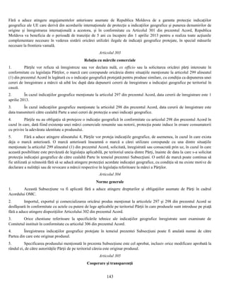 Fără a aduce atingere angajamentelor anterioare asumate de Republica Moldova de a garanta protecţie indicaţiilor
geografice ale UE care derivă din acordurile internaţionale de protecţie a indicaţiilor geografice şi punerea denumirilor de
origine şi înregistrarea internaţională a acestora, şi în conformitate cu Articolul 301 din prezentul Acord, Republica
Moldova va beneficia de o perioadă de tranziţie de 5 ani cu începere din 1 aprilie 2013 pentru a realiza toate acţiunile
complementare necesare în vederea sistării oricărei utilizări ilegale de indicaţii geografice protejate, în special măsurile
necesare la frontiera vamală.
Articolul 303
Relaţia cu mărcile comerciale
1.
Părţile vor refuza să înregistreze sau vor declara nulă, ex officio sau la solicitarea oricărei părţi interesate în
conformitate cu legislaţia Părţilor, o marcă care corespunde oricăreia dintre situaţiile menţionate la articolul 299 alineatul
(1) din prezentul Acord în legătură cu o indicaţie geografică protejată pentru produse similare, cu condiţia ca depunerea unei
cereri de înregistrare a mărcii să aibă loc după data depunerii cererii de înregistrare a indicaţiei geografice pe teritoriul în
cauză.
2.
În cazul indicaţiilor geografice menţionate la articolul 297 din prezentul Acord, data cererii de înregistrare este 1
aprilie 2013.
3.
În cazul indicaţiilor geografice menţionate la articolul 298 din prezentul Acord, data cererii de înregistrare este
data transmiterii către cealaltă Parte a unei cereri de protecţie a unei indicaţii geografice.
4.
Părţile nu au obligaţia să protejeze o indicaţie geografică în conformitate cu articolul 298 din prezentul Acord în
cazul în care, dată fiind existenţa unei mărci comerciale renumite sau notorii, protecţia poate induce în eroare consumatorii
cu privire la adevărata identitate a produsului.
5.
Fără a aduce atingere alineatului 4, Părţile vor proteja indicaţiile geografice, de asemenea, în cazul în care exista
deja o marcă anterioară. O marcă anterioară înseamnă o marcă a cărei utilizare corespunde cu una dintre situaţiile
menţionate la articolul 299 alineatul (1) din prezentul Acord, solicitată, înregistrată sau consacrată prin uz, în cazul în care
această posibilitate este prevăzută de legislaţia aplicabilă, pe teritoriul uneia dintre Părţi, înainte de data la care s-a solicitat
protecţia indicaţiei geografice de către cealaltă Parte în temeiul prezentei Subsecţiuni. O astfel de marcă poate continua să
fie utilizată şi reînnoită fără să se aducă atingere protecţiei acordate indicaţiei geografice, cu condiţia să nu existe motive de
declarare a nulităţii sau de revocare a mărcii respective în legislaţia referitoare la mărci a Părţilor.
Articolul 304
Norme generale
1.
Această Subsecţiune va fi aplicată fără a aduce atingere drepturilor şi obligaţiilor asumate de Părţi în cadrul
Acordului OMC.
2.
Importul, exportul şi comercializarea oricărui produs menţionat la articolele 297 şi 298 din prezentul Acord se
desfăşoară în conformitate cu actele cu putere de lege aplicabile pe teritoriul Părţii în care produsele sunt introduse pe piaţă
fără a aduce atingere dispoziţiilor Articolului 302 din prezentul Acord.
3.
Orice chestiune referitoare la specificările tehnice ale indicaţiilor geografice înregistrate sunt examinate de
Comitetul instituit în conformitate cu articolul 306 din prezentul Acord.
4.
Înregistrarea indicaţiilor geografice protejate în temeiul prezentei Subsecţiuni poate fi anulată numai de către
Partea din care este originar produsul.
5.
Specificarea produsului menţionată în prezenta Subsecţiune este cel aprobat, inclusiv orice modificare aprobată la
rândul ei, de către autorităţile Părţii de pe teritoriul căreia este originar produsul.
Articolul 305
Cooperare şi transparenţă

143

 