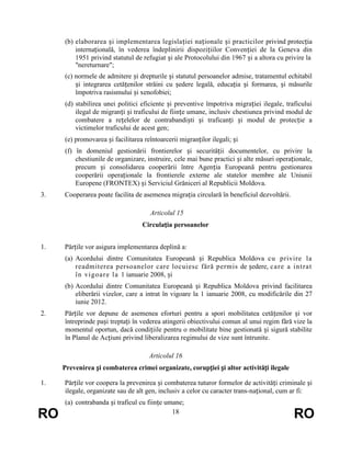 (b) elaborarea și implementarea legislației naționale și practicilor privind protecția
internațională, în vederea îndeplinirii dispozițiilor Convenției de la Geneva din
1951 privind statutul de refugiat și ale Protocolului din 1967 și a altora cu privire la
"nereturnare";
(c) normele de admitere și drepturile și statutul persoanelor admise, tratamentul echitabil
și integrarea cetățenilor străini cu ședere legală, educația și formarea, și măsurile
împotriva rasismului și xenofobiei;
(d) stabilirea unei politici eficiente și preventive împotriva migrației ilegale, traficului
ilegal de migranți și traficului de ființe umane, inclusiv chestiunea privind modul de
combatere a rețelelor de contrabandiști și traficanți și modul de protecție a
victimelor traficului de acest gen;
(e) promovarea și facilitarea reîntoarcerii migranților ilegali; și
(f) în domeniul gestionării frontierelor și securității documentelor, cu privire la
chestiunile de organizare, instruire, cele mai bune practici și alte măsuri operaționale,
precum și consolidarea cooperării între Agenția Europeană pentru gestionarea
cooperării operaționale la frontierele externe ale statelor membre ale Uniunii
Europene (FRONTEX) și Serviciul Grăniceri al Republicii Moldova.
3.

Cooperarea poate facilita de asemenea migrația circulară în beneficiul dezvoltării.
Articolul 15
Circulația persoanelor

1.

Părțile vor asigura implementarea deplină a:
(a) Acordului dintre Comunitatea Europeană și Republica Moldova cu privire la
readmiterea persoanelor care locuiesc fără permis de ședere, ca re a i nt rat
î n vi goar e l a 1 ianuarie 2008, și
(b) Acordului dintre Comunitatea Europeană și Republica Moldova privind facilitarea
eliberării vizelor, care a intrat în vigoare la 1 ianuarie 2008, cu modificările din 27
iunie 2012.

2.

Părțile vor depune de asemenea eforturi pentru a spori mobilitatea cetățenilor și vor
întreprinde pași treptați în vederea atingerii obiectivului comun al unui regim fără vize la
momentul oportun, dacă condițiile pentru o mobilitate bine gestionată și sigură stabilite
în Planul de Acțiuni privind liberalizarea regimului de vize sunt întrunite.
Articolul 16
Prevenirea și combaterea crimei organizate, corupției și altor activități ilegale

1.

RO

Părțile vor coopera la prevenirea și combaterea tuturor formelor de activități criminale și
ilegale, organizate sau de alt gen, inclusiv a celor cu caracter trans-național, cum ar fi:
(a) contrabanda și traficul cu ființe umane;
18

RO

 