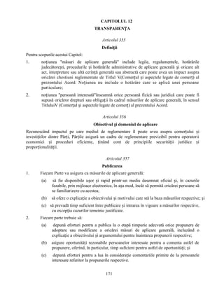 CAPITOLUL 12
TRANSPARENȚA
Articolul 355
Definiții
Pentru scopurile acestui Capitol:
1.

noțiunea "măsuri de aplicare generală" include legile, regulamentele, hotărârile
judecătorești, procedurile și hotărârile administrative de aplicare generală și oricare alt
act, interpretare sau altă cerință generală sau abstractă care poate avea un impact asupra
oricărei chestiuni reglementate de Titlul V(Comerțul și aspectele legate de comerț) al
prezentului Acord. Noțiunea nu include o hotărâre care se aplică unei persoane
particulare;

2.

noțiunea "persoană interesată"înseamnă orice persoană fizică sau juridică care poate fi
supusă oricăror drepturi sau obligații în cadrul măsurilor de aplicare generală, în sensul
TitluluiV (Comerțul și aspectele legate de comerț) al prezentului Acord.
Articolul 356
Obiectivul și domeniul de aplicare

Recunoscând impactul pe care mediul de reglementare îl poate avea asupra comerțului și
investițiilor dintre Părți, Părțile asigură un cadru de reglementare previzibil pentru operatorii
economici și proceduri eficiente, ținând cont de principiile securității juridice și
proporționalității.
Articolul 357
Publicarea
1.

Fiecare Parte va asigura ca măsurile de aplicare generală:
(a)

să fie disponibile ușor și rapid printr-un mediu desemnat oficial și, în cazurile
fezabile, prin mijloace electronice, în așa mod, încât să permită oricărei persoane să
se familiarizeze cu acestea;

(b)

să ofere o explicație a obiectivului și motivului care stă la baza măsurilor respective; și

(c) să prevadă timp suficient între publicare și intrarea în vigoare a măsurilor respective,
cu excepția cazurilor temeinic justificate.
2.

Fiecare parte trebuie să:
(a)

depună eforturi pentru a publica la o etapă timpurie adecvată orice propunere de
adoptare sau modificare a oricărei măsuri de aplicare generală, incluzând o
explicație a obiectivului și argumentului pentru înaintarea propunerii respective;

(b)

asigure oportunități rezonabile persoanelor interesate pentru a comenta astfel de
propunere, oferind, în particular, timp suficient pentru astfel de oportunități; și

(c)

depună eforturi pentru a lua în considerație comentariile primite de la persoanele
interesate referitor la propunerile respective.
171

 