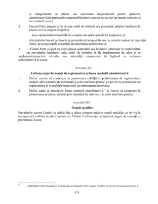și independente de oficiul sau autoritatea împuternicită pentru aplicarea
administrativă,iar persoanele responsabile pentru acestea nu au nici un interes substanțial
în rezultatul cauzei.
2.

Fiecare Parte asigură ca în oricare astfel de tribunal sau procedură, părților implicate în
proces să li se asigure dreptul la:
(a) o oportunitate rezonabilă de a susține sau apăra opiniile lor respective; și
(b)o hotărâre bazată pe dovezi și prezentări de înregistrări sau, în cazurile impuse de legislația
Părții, pe înregistrările compilate de autoritatea administrativă.

3.

Fiecare Parte asigură ca,fiind supusă contestării sau revizuirii ulterioare în conformitate
cu prevederile legislației sale, astfel de hotărâre să fie implementată de către și să
reglementezepractica oficiului sau autorității competente în legătură cu acțiunea
administrativă în cauză.
Articolul 361
Calitatea și performanța de reglementare și buna conduită administrativă
1.

Părțile convin să coopereze în promovarea calității și performanței de reglementare,
inclusiv prin schimbul de informații și celor mai bune practici cu privire la politicile lor de
reglementare și la analizele impactului de reglementare respective.

2.

Părțile aderă la principiile bunei conduite administrative33 și convin să coopereze în
promovarea acestora, inclusiv prin schimbul de informații și celor mai bune practici.
Articolul 362
Reguli specifice

Prevederile acestui Capitol se aplică fără a aduce atingere oricăror reguli specifice cu privire la
transparență, stabilite în alte Capitole ale Titlului V (Comerțul și aspectele legate de comerț) al
prezentului Acord.

33

Exprimate în Recomandarea Comitetului de Miniștri către statele membre cu privire la buna guvernare a

174

 