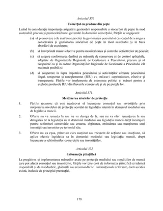 Articolul 370
Comerțul cu produse din pește
Luând în considerație importanța asigurării gestionării responsabile a stocurilor de pește în mod
sustenabil, precum și promovării bunei guvernări în domeniul comerțului, Părțile se angajează:
(a) să promoveze cele mai bune practici în gestionarea pescuitului cu scopul de a asigura
conservarea și gestionarea stocurilor de pește în mod sustenabil și în baza
abordării de ecosistem;
(b)

să întreprindă măsuri efective pentru monitorizarea și controlul activităților de pescuit;

(c)

să asigure conformarea deplină cu măsurile de conservare și de control aplicabile,
adoptate de Organizațiile Regionale de Gestionare a Pescuitului, precum și să
coopereze cu și în cadrul Organizațiilor Regionale de Gestionare a Pescuitului cât
mai mult posibil; și

(d)

să coopereze în lupta împotriva pescuitului și activităților aferente pescuitului
ilegal, neraportat și nereglementat (IUU) cu măsuri cuprinzătoare, efective și
transparente. Părțile vor implementa de asemenea politici și măsuri pentru a
exclude produsele IUU din fluxurile comerciale și de pe piețele lor.
Articolul 371
Menținerea nivelelor de protecție

1.

Părțile recunosc că este neadecvat să încurajeze comerțul sau investițiile prin
micșorarea nivelelor de protecție acordat de legislația internă în domeniul mediului sau
de legislația muncii.

2.

OParte nu va renunța la sau nu va deroga de la, sau nu va oferi renunțarea la sau
derogarea de la legislația sa în domeniul mediului sau legislația muncii drept încurajare
pentru schimburi comerciale sau crearea, obținerea, extinderea sau menținerea unei
investiții sau investitor pe teritoriul său.

3.

OParte nu va eșua, printr-un curs susținut sau recurent de acțiune sau inacțiune, să
aplice efectiv legislația sa în domeniul mediului sau legislația muncii, drept
încurajare a schimburilor comerciale sau investițiilor.
Articolul 372
Informația științifică

La pregătirea și implementarea măsurilor axate pe protecția mediului sau condițiilor de muncă
care pot afecta comerțul sau investițiile, Părțile vor ține cont de informația științifică și tehnică
disponibilă și de standardele, ghidurile sau recomandările internaționale relevante, dacă acestea
există, inclusiv de principiul precauției.

178

 