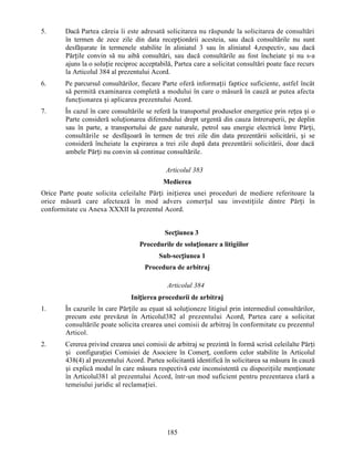5.

Dacă Partea căreia îi este adresată solicitarea nu răspunde la solicitarea de consultări
în termen de zece zile din data recepționării acesteia, sau dacă consultările nu sunt
desfășurate în termenele stabilite în aliniatul 3 sau în aliniatul 4,respectiv, sau dacă
Părțile convin să nu aibă consultări, sau dacă consultările au fost încheiate și nu s-a
ajuns la o soluție reciproc acceptabilă, Partea care a solicitat consultări poate face recurs
la Articolul 384 al prezentului Acord.

6.

Pe parcursul consultărilor, fiecare Parte oferă informații faptice suficiente, astfel încât
să permită examinarea completă a modului în care o măsură în cauză ar putea afecta
funcționarea și aplicarea prezentului Acord.

7.

În cazul în care consultările se referă la transportul produselor energetice prin rețea și o
Parte consideră soluționarea diferendului drept urgentă din cauza întreruperii, pe deplin
sau în parte, a transportului de gaze naturale, petrol sau energie electrică între Părți,
consultările se desfășoară în termen de trei zile din data prezentării solicitării, și se
consideră încheiate la expirarea a trei zile după data prezentării solicitării, doar dacă
ambele Părți nu convin să continue consultările.
Articolul 383
Medierea

Orice Parte poate solicita celeilalte Părți inițierea unei proceduri de mediere referitoare la
orice măsură care afectează în mod advers comerțul sau investițiile dintre Părți în
conformitate cu Anexa XXXII la prezentul Acord.
Secțiunea 3
Procedurile de soluționare a litigiilor
Sub-secțiunea 1
Procedura de arbitraj
Articolul 384
Inițierea procedurii de arbitraj
1.

În cazurile în care Părțile au eșuat să soluționeze litigiul prin intermediul consultărilor,
precum este prevăzut în Articolul382 al prezentului Acord, Partea care a solicitat
consultările poate solicita crearea unei comisii de arbitraj în conformitate cu prezentul
Articol.

2.

Cererea privind crearea unei comisii de arbitraj se prezintă în formă scrisă celeilalte Părți
și configurației Comisiei de Asociere în Comerț, conform celor stabilite în Articolul
438(4) al prezentului Acord. Partea solicitantă identifică în solicitarea sa măsura în cauză
și explică modul în care măsura respectivă este inconsistentă cu dispozițiile menționate
în Articolul381 al prezentului Acord, într-un mod suficient pentru prezentarea clară a
temeiului juridic al reclamației.

185

 