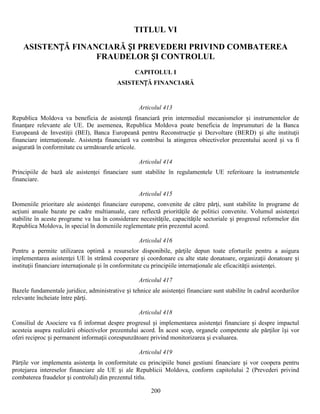 TITLUL VI
ASISTENȚĂ FINANCIARĂ ȘI PREVEDERI PRIVIND COMBATEREA
FRAUDELOR ȘI CONTROLUL
CAPITOLUL I
ASISTENȚĂ FINANCIARĂ

Articolul 413
Republica Moldova va beneficia de asistenţă financiară prin intermediul mecanismelor și instrumentelor de
finanţare relevante ale UE. De asemenea, Republica Moldova poate beneficia de împrumuturi de la Banca
Europeană de Investiţii (BEI), Banca Europeană pentru Reconstrucţie şi Dezvoltare (BERD) și alte instituţii
financiare internaţionale. Asistența financiară va contribui la atingerea obiectivelor prezentului acord și va fi
asigurată în conformitate cu următoarele articole.
Articolul 414
Principiile de bază ale asistenţei financiare sunt stabilite în regulamentele UE referitoare la instrumentele
financiare.
Articolul 415
Domeniile prioritare ale asistenţei financiare europene, convenite de către părţi, sunt stabilite în programe de
acţiuni anuale bazate pe cadre multianuale, care reflectă priorităţile de politici convenite. Volumul asistenţei
stabilite în aceste programe va lua în considerare necesităţile, capacităţile sectoriale și progresul reformelor din
Republica Moldova, în special în domeniile reglementate prin prezentul acord.
Articolul 416
Pentru a permite utilizarea optimă a resurselor disponibile, părţile depun toate eforturile pentru a asigura
implementarea asistenţei UE în strânsă cooperare și coordonare cu alte state donatoare, organizaţii donatoare și
instituţii financiare internaţionale și în conformitate cu principiile internaţionale ale eficacităţii asistenţei.
Articolul 417
Bazele fundamentale juridice, administrative și tehnice ale asistenţei financiare sunt stabilite în cadrul acordurilor
relevante încheiate între părţi.
Articolul 418
Consiliul de Asociere va fi informat despre progresul și implementarea asistenţei financiare și despre impactul
acesteia asupra realizării obiectivelor prezentului acord. În acest scop, organele competente ale părţilor își vor
oferi reciproc și permanent informaţii corespunzătoare privind monitorizarea şi evaluarea.
Articolul 419
Părţile vor implementa asistenţa în conformitate cu principiile bunei gestiuni financiare și vor coopera pentru
protejarea intereselor financiare ale UE și ale Republicii Moldova, conform capitolului 2 (Prevederi privind
combaterea fraudelor și controlul) din prezentul titlu.
200

 