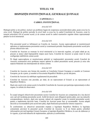 TITLUL VII
DISPOZIȚII INSTITUȚIONALE, GENERALE ȘI FINALE
CAPITOLUL 1
CADRUL INSTITUȚIONAL
Articolul 433
Dialogul politic și de politici, inclusiv pe probleme legate de cooperarea sectorială dintre părţi, poate avea loc la
orice nivel. Dialogul de politici periodic la nivel înalt va avea loc în cadrul Consiliului de Asociere, creat în
temeiul articolului 434 al acestui acord, și de comun acord în cadrul reuniunilor regulate dintre reprezentanţii
părţilor la nivel ministerial.
Articolul 434
1.

Prin prezentul acord se înfiinţează un Consiliu de Asociere. Acesta supraveghează și monitorizează
aplicarea și implementarea prezentului acord și examinează periodic funcţionarea prezentului acord prin
prisma obiectivelor sale.

2.

Consiliul de Asociere se reuneşte la nivel ministerial și la intervale regulate, cel puţin odată pe an,
precum și atunci când împrejurările impun acest lucru. Consiliul de Asociere se poate reuni în orice
configuraţie stabilită de comun acord.

3.

Pe lângă supravegherea și monitorizarea aplicării și implementării prezentului acord, Consiliul de
Asociere examinează orice probleme majore apărute în cadrul prezentului acord, precum și orice alte
aspecte bilaterale sau internaţionale de interes comun.
Articolul 435

1.

Consiliul de Asociere este format din membri ai Consiliului Uniunii Europene și membri ai Comisiei
Europene, pe de o parte, și membri ai Guvernului Republicii Moldova, pe de altă parte.

2.

Consiliul de Asociere își stabileşte regulamentul de procedură.

3.

Consiliul de Asociere este prezidat, pe rând, de un reprezentant al Uniunii și un reprezentant al
Republicii Moldova.

4.

Dacă este cazul și de comun acord, la lucrările Consiliului de Asociere pot participa reprezentanţi ai altor
organe, în calitate de observatori.
Articolul 436

1.

În scopul atingerii obiectivelor prezentului acord, Consiliul de Asociere are competența de a lua decizii
care cad sub incidenţa prezentului acord. Astfel de decizii sunt obligatorii pentru părţi, care iau măsurile
corespunzătoare, inclusiv, dacă este necesar, măsuri ale organelor create în temeiul prezentului acord,
pentru a implementa deciziile luate. Consiliul de Asociere poate face și recomandări. Acesta adoptă
deciziile și recomandările prin acord între părţi, după finalizarea procedurilor interne respective.

2.

În conformitate cu obiectivul armonizării treptate a legislaţiei Republicii Moldova la legislaţia
comunitară, prevăzut în prezentul acord, Consiliul de Asociere va fi un forum pentru schimbul
informaţiilor privind legislaţia Uniunii Europene și legislaţia Republicii Moldova, în curs de elaborare și
în vigoare, și privind măsurile de implementare, aplicare și conformitate.
205

 