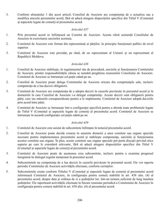 3.

Conform alineatului 1 din acest articol, Consiliul de Asociere are competența de a actualiza sau a
modifica anexele prezentului acord, fără să aducă atingere dispoziţiilor specifice din Titlul V (Comerţul
și aspectele legate de comerţ) al prezentului acord.
Articolul 437

1.

Prin prezentul acord se înfiinţează un Comitet de Asociere. Acesta oferă asistență Consiliului de
Asociere în exercitarea sarcinilor acestuia.

2.

Comitetul de Asociere este format din reprezentanţi ai părţilor, în principiu funcţionari publici de nivel
superior.

3.

Comitetul de Asociere este prezidat, pe rând, de un reprezentant al Uniunii și un reprezentant al
Republicii Moldova.
Articolul 438

1.

Consiliul de Asociere stabileşte, în regulamentul său de procedură, sarcinile și funcţionarea Comitetului
de Asociere, printre responsabilităţile căruia se numără pregătirea reuniunilor Consiliului de Asociere.
Comitetul de Asociere se întruneşte cel puţin odată pe an.

2.

Consiliul de Asociere poate delega Comitetului de Asociere oricare din competenţele sale, inclusiv
competența de a lua decizii obligatorii.

3.

Comitetul de Asociere are competența de a adopta decizii în cazurile prevăzute în prezentul acord și în
domeniile în care Consiliul de Asociere i-a delegat competențe. Aceste decizii sunt obligatorii pentru
părţi, care iau măsurile corespunzătoare pentru a le implementa. Comitetul de Asociere adoptă deciziile
prin acord între părţi.

4.

Comitetul de Asociere se întruneşte într-o configuraţie specifică pentru a aborda toate problemele legate
de Titlul V (Comerţul și aspectele legate de comerţ) al prezentului acord. Comitetul de Asociere se
întruneşte în această configuraţie cel puţin odată pe an.
Articolul 439

1.

Comitetul de Asociere este asistat de subcomitete înfiinţate în temeiul prezentului acord.

2.

Consiliul de Asociere poate decide crearea în anumite domenii a unor comitete sau organe speciale
necesare pentru implementarea prezentului acord și stabileşte componenţa, sarcinile și funcţionarea
acestor comitete sau organe. În plus, aceste comitete sau organe speciale pot purta discuţii privind orice
aspecte pe care le consideră relevante, fără să aducă atingere dispoziţiilor specifice din Titlul V
(Comerţul și aspectele legate de comerţ) al prezentului acord.

3.

Comitetul de Asociere poate de asemenea crea subcomitete, inclusiv pentru a examina progresul
înregistrat în dialogul regulat menţionat în prezentul acord.

4.

Subcomitetele au competența de a lua decizii în cazurile prevăzute în prezentul acord. Ele vor raporta
periodic Comitetului de Asociere activităţile efectuate, conform cerinţelor.

5.

Subcomitetele create conform Titlului V (Comerţul și aspectele legate de comerţ) al prezentului acord
informează Comitetul de Asociere, în configuraţia pentru comerţ stabilită în art. 438 alin. (4) al
prezentului acord, despre data și ordinea de zi a ședințelor lor, într-un termen suficient de lung înaintea
ședințelor. Ele raportează activităţile efectuate la fiecare reuniune periodică a Comitetului de Asociere în
configuraţia pentru comerţ stabilită în art. 438 alin. (4) al prezentului acord.

206

 