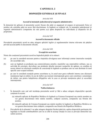 CAPITOLUL 2
DISPOZIȚII GENERALE ŞI FINALE
Articolul 444
Accesul la instanţele judecătoreşti și organele administrative
În domeniul de aplicare al prezentului acord, fiecare din părţi se angajează să asigure că persoanele fizice și
juridice ale celeilalte părţi au acces fără discriminare, în legătură cu cetăţenii săi, la instanţele judecătoreşti și
organele administrative competente ale sale pentru a-și apăra drepturile lor individuale și drepturile lor de
proprietate.
Articolul 445
Accesul la documente oficiale
Prevederile prezentului acord nu aduc atingere aplicării legilor și regulamentelor interne relevante ale părţilor
privind accesul public la documente oficiale.
Articolul 446
Excepţii de securitate
Nimic din conţinutul prezentului acord nu împiedică părţile să ia măsuri:
(a)

pe care le consideră necesare pentru a împiedica divulgarea unor informaţii contrar intereselor esenţiale
ale securității sale;

(b)

care au legătură cu producţia sau comercializarea armelor, munițiilor sau materialelor militare, sau cu
activităţi de cercetare, dezvoltare sau producţie absolut necesare scopurilor de apărare, cu condiţia că
aceste măsuri nu afectează condiţiile de concurenţă în legătură cu produse care nu sunt destinate în mod
specific unor scopuri militare;

(c)

pe care le consideră esenţiale pentru securitatea sa, în cazul unor grave tulburări interne care afectează
menţinerea legii și ordinii, în caz de război sau tensiuni internaţionale grave care constituie o ameninţare
de război, sau pentru îndeplinirea obligaţiilor sale în ceea ce priveşte menţinerea păcii și securităţii
internaţionale.
Articolul 447
Nediscriminarea

1.

În domeniile care cad sub incidenţa prezentului acord și fără a aduce atingere dispoziţiilor speciale
conţinute în acesta:
(a) măsurile aplicate de Republica Moldova în legătură cu Uniunea Europeană sau statele membre nu
vor genera discriminare între statele membre, cetăţenii acestora, companiile sau firmele din
acestea;
(b) măsurile aplicate de Uniunea Europeană sau statele membre în legătură cu Republica Moldova nu
vor genera discriminare între cetăţenii, companiile sau firmele din Republica Moldova.

2.

Prevederile de la alineatul 1 nu aduc atingere dreptului fiecărei părţi de a aplica dispoziţiile pertinente din
legislaţia sa fiscală contribuabililor care nu se află în aceeaşi situaţie în ceea ce priveşte domiciliul sau
sediul acestora.
208

 