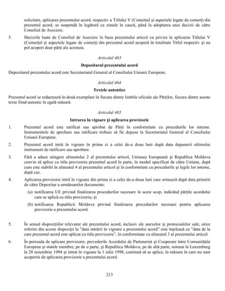 solicitare, aplicarea prezentului acord, respectiv a Titlului V (Comerţul și aspectele legate de comerţ) din
prezentul acord, se suspendă în legătură cu zonele în cauză, până la adoptarea unei decizii de către
Consiliul de Asociere.
5.

Deciziile luate de Consiliul de Asociere în baza prezentului articol cu privire la aplicarea Titlului V
(Comerţul și aspectele legate de comerţ) din prezentul acord acoperă în totalitate Titlul respectiv și nu
pot acoperi doar părţi ale acestuia.
Articolul 463
Depozitarul prezentului acord

Depozitarul prezentului acord este Secretariatul General al Consiliului Uniunii Europene.
Articolul 464
Textele autentice
Prezentul acord se redactează în două exemplare în fiecare dintre limbile oficiale ale Părţilor, fiecare dintre aceste
texte fiind autentic în egală măsură.
Articolul 465
Intrarea în vigoare și aplicarea provizorie
1.

Prezentul acord este ratificat sau aprobat de Părţi în conformitate cu procedurile lor interne.
Instrumentele de aprobare sau ratificare trebuie să fie depuse la Secretariatul General al Consiliului
Uniunii Europene.

2.

Prezentul acord intră în vigoare în prima zi a celei de-a doua luni după data depunerii ultimului
instrument de ratificare sau aprobare.

3.

Fără a aduce atingere alineatului 2 al prezentului articol, Uniunea Europeană și Republica Moldova
convin să aplice cu titlu provizoriu prezentul acord în parte, în modul specificat de către Uniune, după
cum este stabilit în alineatul 4 al prezentului articol și în conformitate cu procedurile și legile lor interne,
după caz.

4.

Aplicarea provizorie intră în vigoare din prima zi a celei de-a doua luni care urmează după data primirii
de către Depozitar a următoarelor documente:
(a) notificarea UE privind finalizarea procedurilor necesare în acest scop, indicând părţile acordului
care se aplică cu titlu provizoriu; și
(b) notificarea Republicii Moldova privind finalizarea procedurilor necesare pentru aplicarea
provizorie a prezentului acord.

5.

În sensul dispoziţiilor relevante ale prezentului acord, inclusiv ale anexelor și protocoalelor sale, orice
referire din aceste dispoziţii la ”data intrării în vigoare a prezentului acord” este înţeleasă ca ”data de la
care prezentul acord este aplicat cu titlu provizoriu”, în conformitate cu alineatul 3 al prezentului articol.

6.

În perioada de aplicare provizorie, prevederile Acordului de Parteneriat și Cooperare între Comunităţile
Europene și statele membre, pe de o parte, și Republica Moldova, pe de altă parte, semnat la Luxemburg
la 28 noiembrie 1994 și intrat în vigoare la 1 iulie 1998, continuă să se aplice, în măsura în care nu sunt
acoperite de aplicarea provizorie a prezentului acord.

213

 