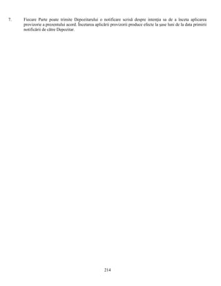 7.

Fiecare Parte poate trimite Depozitarului o notificare scrisă despre intenţia sa de a înceta aplicarea
provizorie a prezentului acord. Încetarea aplicării provizorii produce efecte la şase luni de la data primirii
notificării de către Depozitar.

214

 