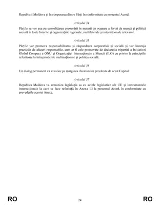Republicii Moldova și în cooperarea dintre Părți în conformitate cu prezentul Acord.
Articolul 34
Părțile se vor axa pe consolidarea cooperării în materii de ocupare a forței de muncă și politică
socială în toate forurile și organizațiile regionale, multilaterale și internaționale relevante.
Articolul 35
Părțile vor promova responsabilitatea și răspunderea corporativă și socială și vor încuraja
practicile de afaceri responsabile, cum ar fi cele promovate de declarația tripartită a Inițiativei
Global Compact a ONU și Organizației Internaționale a Muncii (ILO) cu privire la principiile
referitoare la întreprinderile multinaționale și politica socială.
Articolul 36
Un dialog permanent va avea loc pe marginea chestiunilor prevăzute de acest Capitol.
Articolul 37
Republica Moldova va armoniza legislația sa cu actele legislative ale UE și instrumentele
internaționale la care se face referință în Anexa III la prezentul Acord, în conformitate cu
prevederile acestei Anexe.

RO

24

RO

 