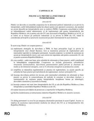 CAPITOLUL 10
POLITICA CU PRIVIRE LA INDUSTRIE ȘI
ÎNTREPRINDERI
Articolul 62
Părțile vor dezvolta și consolida cooperarea lor în domeniul politicii industriale și cu privire la
întreprinderi, astfel îmbunătățind mediul de afaceri pentru toți operatorii economici, dar punând
un accent deosebit pe întreprinderile mici și mijlocii (ÎMM). Cooperarea consolidată ar trebui
să îmbunătățească cadrul administrativ și de reglementare atât pentru întreprinderile din
Republica Moldova, cât și pentru cele din UE care activează în Republica Moldova și în UE, și
ar trebui să se bazeze pe politicile industriale și cu privire la ÎMM ale UE, luând în
considerație principiile și practicile recunoscute pe plan internațional în acest domeniu.
Articolul 63
În acest scop, Părțile vor coopera pentru a:
(a) implementa strategiile de dezvoltare a ÎMM, în baza principiilor Legii cu privire la
întreprinderile mici (Small Business Act) și monitoriza procesul de implementare prin
intermediul raportării și dialogului permanent. Această cooperare va include de asemenea un
accent pe întreprinderile micro, care sunt extrem de importante atât pentru economiile UE, cât
și pentru economia RepubliciiMoldova;
(b) crea condiții - cadru mai bune, prin schimbul de informație și bune practici, astfel contribuind
la îmbunătățirea competitivității. Cooperarea va include gestionarea schimbărilor
structurale (restructurării), dezvoltarea parteneriatelor public-private și chestiuni de
mediu și de domeniul energetic, cum ar fi eficiența energetică și producerea curată;
(c) simplifica și raționaliza regulamentele și practica de reglementare, cu accent specific pe
schimbul de bune practici privind tehnicile de reglementare, inclusiv principiile UE;
(d) încuraja dezvoltarea politicii de inovare, prin intermediul schimbului de informații și bune
practici cu privire la comercializarea de realizări în cercetare și dezvoltare (inclusiv a
instrumentelor de susținere pentru întreprinderile începătoare bazate pe tehnologii),
dezvoltării clusterelor și accesului la finanțe;
(e) încuraja contacte mai mari între întreprinderile din UE și cele din Republica Moldova și între
întreprinderi și autoritățile Republicii Moldova și ale UE;
(f) susține lansarea activităților de promovare a exporturilor în Republica Moldova;
(g) facilita modernizarea și restructurarea industriei Republicii Moldova în anumite sectoare.
Articolul 64
Un dialog permanent va avea loc pe marginea chestiunilor prevăzute în acest Capitol. Acesta va
implica de asemenea reprezentanții mediului de afaceri din UE și ai întreprinderilor din
Republica Moldova.

RO

31

RO

 