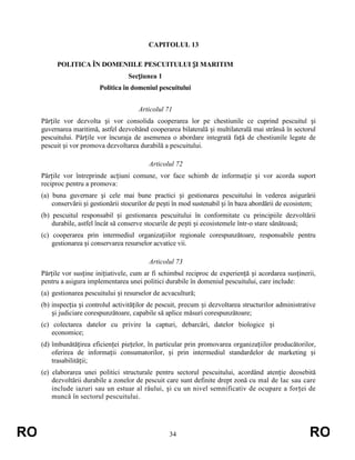 CAPITOLUL 13
POLITICA ÎN DOMENIILE PESCUITULUI ȘI MARITIM
Secțiunea 1
Politica în domeniul pescuitului
Articolul 71
Părțile vor dezvolta și vor consolida cooperarea lor pe chestiunile ce cuprind pescuitul și
guvernarea maritimă, astfel dezvoltând cooperarea bilaterală și multilaterală mai strânsă în sectorul
pescuitului. Părțile vor încuraja de asemenea o abordare integrată față de chestiunile legate de
pescuit și vor promova dezvoltarea durabilă a pescuitului.
Articolul 72
Părțile vor întreprinde acțiuni comune, vor face schimb de informație și vor acorda suport
reciproc pentru a promova:
(a) buna guvernare și cele mai bune practici și gestionarea pescuitului în vederea asigurării
conservării și gestionării stocurilor de pești în mod sustenabil și în baza abordării de ecosistem;
(b) pescuitul responsabil și gestionarea pescuitului în conformitate cu principiile dezvoltării
durabile, astfel încât să conserve stocurile de pești și ecosistemele într-o stare sănătoasă;
(c) cooperarea prin intermediul organizațiilor regionale corespunzătoare, responsabile pentru
gestionarea și conservarea resurselor acvatice vii.
Articolul 73
Părțile vor susține inițiativele, cum ar fi schimbul reciproc de experiență și acordarea susținerii,
pentru a asigura implementarea unei politici durabile în domeniul pescuitului, care include:
(a) gestionarea pescuitului și resurselor de acvacultură;
(b) inspecția și controlul activităților de pescuit, precum și dezvoltarea structurilor administrative
și judiciare corespunzătoare, capabile să aplice măsuri corespunzătoare;
(c) colectarea datelor cu privire la capturi, debarcări, datelor biologice și
economice;
(d) îmbunătățirea eficienței piețelor, în particular prin promovarea organizațiilor producătorilor,
oferirea de informații consumatorilor, și prin intermediul standardelor de marketing și
trasabilității;
(e) elaborarea unei politici structurale pentru sectorul pescuitului, acordând atenție deosebită
dezvoltării durabile a zonelor de pescuit care sunt definite drept zonă cu mal de lac sau care
include iazuri sau un estuar al râului, și cu un nivel semnificativ de ocupare a forței de
muncă în sectorul pescuitului.

RO

34

RO

 