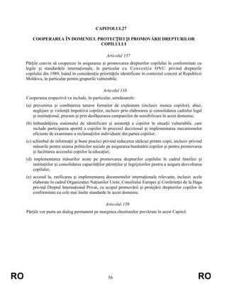 CAPITOLUL27
COOPERAREA ÎN DOMENIUL PROTECȚIEI ȘI PROMOVĂRII DREPTURILOR
COPILULUI
Articolul 137
Părțile convin să coopereze în asigurarea și promovarea drepturilor copilului în conformitate cu
legile și standardele internaționale, în particular cu Convenția ONU privind drepturile
copilului din 1989, luând în considerație prioritățile identificate în contextul concret al Republicii
Moldova, în particular pentru grupurile vulnerabile.
Articolul 138
Cooperarea respectivă va include, în particular, următoarele:
(a) prevenirea și combaterea tuturor formelor de exploatare (inclusiv munca copiilor), abuz,
neglijare și violență împotriva copiilor, inclusiv prin elaborarea și consolidarea cadrului legal
și instituțional, precum și prin desfășurarea campaniilor de sensibilizare în acest domeniu;
(b) îmbunătățirea sistemului de identificare și asistență a copiilor în situații vulnerabile, care
include participarea sporită a copiilor în procesul decizional și implementarea mecanismelor
eficiente de examinare a reclamațiilor individuale din partea copiilor;
(c) schimbul de informații și bune practici privind reducerea sărăciei printre copii, inclusiv privind
măsurile pentru axarea politicilor sociale pe asigurarea bunăstării copiilor și pentru promovarea
și facilitarea accesului copiilor la educației;
(d) implementarea măsurilor axate pe promovarea drepturilor copilului în cadrul familiei și
instituțiilor și consolidarea capacităților părinților și îngrijitorilor pentru a asigura dezvoltarea
copilului;
(e) accesul la, ratificarea și implementarea documentelor internaționale relevante, inclusiv acele
elaborate în cadrul Organizației Națiunilor Unite, Consiliului Europei și Conferinței de la Haga
privind Dreptul Internațional Privat, cu scopul promovării și protejării drepturilor copiilor în
conformitate cu cele mai înalte standarde în acest domeniu.
Articolul 139
Părțile vor purta un dialog permanent pe marginea chestiunilor prevăzute în acest Capitol.

RO

56

RO

 