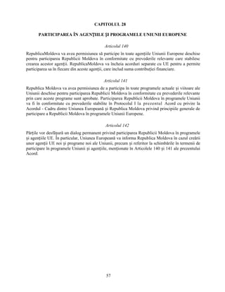 CAPITOLUL 28
PARTICIPAREA ÎN AGENȚIILE ȘI PROGRAMELE UNIUNII EUROPENE
Articolul 140
RepublicaMoldova va avea permisiunea să participe în toate agențiile Uniunii Europene deschise
pentru participarea Republicii Moldova în conformitate cu prevederile relevante care stabilesc
crearea acestor agenții. RepublicaMoldova va încheia acorduri separate cu UE pentru a permite
participarea sa în fiecare din aceste agenții, care includ suma contribuției financiare.
Articolul 141
Republica Moldova va avea permisiunea de a participa în toate programele actuale și viitoare ale
Uniunii deschise pentru participarea Republicii Moldova în conformitate cu prevederile relevante
prin care aceste programe sunt aprobate. Participarea Republicii Moldova în programele Uniunii
va fi în conformitate cu prevederile stabilite în Protocolul I la prezentul Acord cu privire la
Acordul - Cadru dintre Uniunea Europeană și Republica Moldova privind principiile generale de
participare a Republicii Moldova în programele Uniunii Europene.
Articolul 142
Părțile vor desfășură un dialog permanent privind participarea Republicii Moldova în programele
și agențiile UE. În particular, Uniunea Europeană va informa Republica Moldova în cazul creării
unor agenții UE noi și programe noi ale Uniunii, precum și referitor la schimbările în termenii de
participare în programele Uniunii și agențiile, menționate în Articolele 140 și 141 ale prezentului
Acord.

57

 