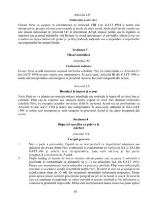 Articolul 151
Redevenţe şi alte taxe
Fiecare Parte va asigura, în conformitate cu Articolul VIII d i n GATT 1994 şi notele sale
interpretative, precum că toate comisioanele şi taxele de orice natură, altele decît taxele vamale sau
alte măsuri menţionate în Articolul 147 al prezentului Acord, impuse pentru sau în legătură cu
importul sau exportul mărfurilor sînt limitate la costul aproximativ al serviciilor oferite şi nu vor
constitui un mijloc indirect de protecţie pentru produsele naţionale sau o impozitare a importurilor
sau exporturilor în scopuri fiscale.
Secţiunea 3
Măsuri netarifare
Articolul 152
Tratament naţional
Fiecare Parte acordă tratament naţional mărfurilor celeilalte Părţi în conformitate cu Articolul III
din GATT 1994,inclusiv notele sale interpretative. În acest scop, Articolul III din GATT 1994 şi
notele sale interpretative sunt integrate în prezentul Acord şi fac parte integrantă din acesta.
Articolul 153
Restricţii la import şi export
Nicio Parte nu va adopta sau menţine oricare interdicţie sau restricţie la importul de orice bun al
celeilalte Părţi sau la exportul sau vînzarea pentru export de orice bun destinat teritoriului
celeilalte Părţi, cu excepţia cazurilor prevăzute altfel în prezentul Acord sau în conformitate cu
Articolul XI din GATT 1994 şi notele sale interpretative. În acest scop, Articolul XI din GATT
1994 şi notele sale interpretative sunt integrate în prezentul Acord şi fac parte integrantă din
acesta.
Secţiunea 4
Dispoziţii specifice cu privire la
mărfuri
Articolul 154
Excepţii generale
1.

2.

Nici o parte a prezentului Capitol nu se interpretează ca împiedicînd adoptarea sau
aplicarea de oricare dintre Părţi a măsurilor în conformitate cu Articolele XX şi XXI din
GATT1994 şi notele sale interpretative, care sunt incluse şi fac parte
integrantă a prezentului Acord.
Părţile înţeleg că înainte de luarea oricăror măsuri pentru care ar putea fi solicitată o
justificare în conformitate cu alineatele (i) şi (j) ale articolului XX din GATT 1994,
Partea care intenţionează luarea măsurilor va prezenta celeilalte Părţi toate informaţiile
necesare şi va căuta o soluţie acceptabilă pentru Părţi. În cazul în care nu se ajunge la un
acord comun timp de 30 zile din momentul prezentării informaţiei respective, Partea
poate aplica măsuri conform prezentului paragraf cu privire la bunul în cauză. În cazul în
care circumstanţe excepţionale şi critice necesită o acţiune imediată şi fac informarea şi
examinarea prealabilă imposibile, Partea care intenţionează luarea măsurilor poate aplica
63

 