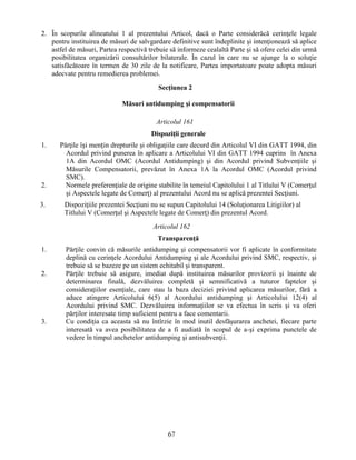 2. În scopurile alineatului 1 al prezentului Articol, dacă o Parte considerăcă cerinţele legale
pentru instituirea de măsuri de salvgardare definitive sunt îndeplinite şi intenţionează să aplice
astfel de măsuri, Partea respectivă trebuie să informeze cealaltă Parte şi să ofere celei din urmă
posibilitatea organizării consultărilor bilaterale. În cazul în care nu se ajunge la o soluţie
satisfăcătoare în termen de 30 zile de la notificare, Partea importatoare poate adopta măsuri
adecvate pentru remedierea problemei.
Secţiunea 2
Măsuri antidumping şi compensatorii
Articolul 161
Dispoziţii generale
1.

2.
3.

Părţile își mențin drepturile şi obligaţiile care decurd din Articolul VI din GATT 1994, din
Acordul privind punerea în aplicare a Articolului VI din GATT 1994 cuprins în Anexa
1A din Acordul OMC (Acordul Antidumping) şi din Acordul privind Subvenţiile şi
Măsurile Compensatorii, prevăzut în Anexa 1A la Acordul OMC (Acordul privind
SMC).
Normele preferenţiale de origine stabilite în temeiul Capitolului 1 al Titlului V (Comerţul
şi Aspectele legate de Comerţ) al prezentului Acord nu se aplică prezentei Secţiuni.
Dispoziţiile prezentei Secţiuni nu se supun Capitolului 14 (Soluţionarea Litigiilor) al
Titlului V (Comerţul şi Aspectele legate de Comerţ) din prezentul Acord.
Articolul 162
Transparenţă

1.

2.

3.

Părţile convin că măsurile antidumping şi compensatorii vor fi aplicate în conformitate
deplină cu cerinţele Acordului Antidumping şi ale Acordului privind SMC, respectiv, şi
trebuie să se bazeze pe un sistem echitabil şi transparent.
Părţile trebuie să asigure, imediat după instituirea măsurilor provizorii şi înainte de
determinarea finală, dezvăluirea completă şi semnificativă a tuturor faptelor şi
consideraţiilor esenţiale, care stau la baza deciziei privind aplicarea măsurilor, fără a
aduce atingere Articolului 6(5) al Acordului antidumping şi Articolului 12(4) al
Acordului privind SMC. Dezvăluirea informaţiilor se va efectua în scris şi va oferi
părţilor interesate timp suficient pentru a face comentarii.
Cu condiţia ca aceasta să nu întîrzie în mod inutil desfăşurarea anchetei, fiecare parte
interesată va avea posibilitatea de a fi audiată în scopul de a-şi exprima punctele de
vedere în timpul anchetelor antidumping şi antisubvenţii.

67

 