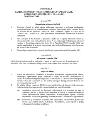 CAPITOLUL 3
BARIERE TEHNICE ÎN CALEA COMERŢULUI, STANDARDIZARE,
METROLOGIE, ACREDITARE ŞI EVALUAREA
CONFORMITĂŢII
Articolul 170
Domeniu de aplicare şi definiţii
1.

Prezentul Capitol se aplică pentru elaborarea, adoptarea şi aplicarea standardelor,
reglementărilor tehnice şi procedurilor de evaluare a conformităţii, astfel cum este definit
în Acordul privind Barierele Tehnice în Calea Comerţului, cuprins în Anexa 1A la
Acordul OMC (Acordul BTC), care pot avea un impact asupra schimburilor de mărfuri
între Părţi.

2.

Prin derogare de la alineatul 1, prezentul Capitol nu se aplică măsurilor sanitare şi
fitosanitare astfel cum sunt definite în Anexa A a Acordului privind aplicarea măsurilor
sanitare şi fitosanitare, cuprinse în Anexa 1A a Acordului OMC (Acordul SFS), nici
pentru specificaţiile de achiziţie întocmite de autorităţile publice pentru propriile cerinţe
de producţie sau de consum.

3.

În sensul prezentului Capitol, se aplică definiţiile cuprinse în Anexa I la Acordul BTC.
Articolul 171
Afirmarea Acordului BTC

Părţile îşi confirmă drepturile şi obligaţiile existente pe care le au una faţă de alta în temeiul
Acordului BTC, care este încorporat în prezentul Acord şi face parte integrantă din acesta.
Articolul 172
Cooperare tehnică
1.

2.

Părţile îşi consolidează cooperarea în domeniul standardelor, reglementărilor tehnice,
metrologie, supravegherea pieţei, acreditare şi sisteme de evaluare a conformităţii cu
scopul de a creşte înţelegerea reciprocă a sistemelor lor şi a facilita accesul la pieţele
lor respective. În acest scop, ele pot institui dialoguri de reglementare la nivel atît
orizontal,cît şi sectorial.
În relaţiile sale de cooperare, Părţile încearcă să identifice, să dezvolte şi să promoveze
iniţiative de facilitare a comerţului, care pot include, dar nu se limitează la:
(a)

consolidarea cooperării în domeniul reglementării prin schimbul de date şi
experienţă, precum şi prin cooperare ştiinţifică şi tehnică, în vederea îmbunătăţirii
calităţii reglementărilor tehnice, standardelor, de supraveghere a pieţei, evaluarea
conformităţii şi acreditare, precum şi utilizarea eficientă a resurselor de reglementare;

(b)

promovarea şi încurajarea cooperării între organizaţiile lor respective, publice sau
private, responsabile pentru metrologie, standardizare, supraveghere a pieţei,
evaluarea conformităţii şi acreditare;

69

 
