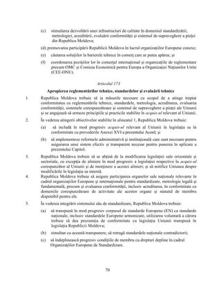 (c)

stimularea dezvoltării unei infrastructuri de calitate în domeniul standardizării,
metrologiei, acreditării, evaluării conformităţii şi sistemul de supraveghere a pieţei
din Republica Moldova;

(d) promovarea participării Republicii Moldova în lucrul organizaţiilor Europene conexe;
(e)

căutarea soluţiilor la barierele tehnice în comerţ care ar putea apărea; şi

(f)

coordonarea poziţiilor lor în comerţul internaţional şi organizaţiile de reglementare
precum OMC şi Comisia Economică pentru Europa a Organizaţiei Naţiunilor Unite
(CEE-ONU).
Articolul 173
Apropierea reglementărilor tehnice, standardelor şi evaluării tehnice

1.

Republica Moldova trebuie să ia măsurile necesare cu scopul de a atinge treptat
conformitatea cu reglementările tehnice, standardele, metrologia, acreditarea, evaluarea
conformităţii, sistemele corespunzătoare şi sistemul de supraveghere a pieţei ale Uniunii
şi se angajează să urmeze principiile şi practicile stabilite în acquis-ul relevant al Uniunii.

2.

În vederea atingerii obiectivelor stabilite în alineatul 1, Republica Moldova trebuie:
(a)

să includă în mod progresiv acquis-ul relevant al Uniunii în legislaţia sa în
conformitate cu prevederile Anexei XVI a prezentului Acord; şi

(b)

să implementeze reformele administrativă şi instituţională care sunt necesare pentru
asigurarea unui sistem efectiv şi transparent necesar pentru punerea în aplicare a
prezentului Capitol.

4.

Republica Moldova trebuie să se abţină de la modificarea legislaţiei sale orizontale şi
sectoriale, cu excepţia de aliniere în mod progresiv a legislaţiei respective la acquis-ul
corespunzător al Uniunii şi de menţinere a acestei alinieri; şi să notifice Uniunea despre
modificările în legislaţia sa internă.
Republica Moldova trebuie să asigure participarea organelor sale naţionale relevante în
cadrul organizaţiilor Europene şi internaţionale pentru standardizare, metrologie legală şi
fundamentală, precum şi evaluarea conformităţii, inclusiv acreditarea, în conformitate cu
domeniile corespunzătoare de activitate ale acestor organe şi statutul de membru
disponibil pentru ele.

5.

În vederea integrării sistemului său de standardizare, Republica Moldova trebuie:

3.

(a)

să transpună în mod progresiv corpusul de standarde Europene (EN) ca standarde
naţionale, inclusiv standardele Europene armonizate, utilizarea voluntară a cărora
trebuie să dea prezumţia de conformitate cu legislaţia Uniunii transpusă în
legislaţia Republicii Moldova;

(b)

simultan cu această transpunere, să retragă standardele naţionale contradictorii;

(c)

să îndeplinească progresiv condiţiile de membru cu drepturi depline în cadrul
Organizaţiilor Europene de Standardizare.

70

 