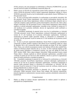 4.

5.

6.

7.

(FAO), precum și de zone protejate în conformitate cu Directiva Nr2000/29/EC, pe care
sunt de acord să le aplice în schimburile comerciale dintre ele.
Părțile convin că deciziile de regionalizare pentru bolile animale și de pești indicate în
Anexa XVIII-Ala prezentul Acord și pentru organismele dăunătoare indicate în Anexa
XVIII-B la prezentul Acord se iau în conformitate cu prevederile Anexei XIXPartea A și
B la prezentul Acord.
(a) În ceea ce privește bolile animalelor, în conformitate cu prevederile Articolului 184
din prezentul Acord, Partea exportatoare, care solicită recunoașterea deciziei sale de
regionalizare de către Partea importatoare, trebuie să informeze despre măsurile sale cu
explicații complete și date justificative pentru determinările și deciziile sale. Fără a aduce
atingere Articolului 185 din prezentul Acord, și dacă Partea importatoare ridică obiecții
explicite și solicită informații suplimentare, consultări și/sau verificări în termen de 15
zile lucrătoare de la primirea notificării, decizia de regionalizare astfel notificată se
consideră acceptată;
(b)
Consultările menționate în punctul (a)vor avea loc în conformitate cu Articolul
185(3)din prezentul Acord. Partea importatoare evaluează informația suplimentară în
termen de 15 zile lucrătoare de la primirea informației suplimentare. Verificarea
menționată în punctul (a)din prezentul alineat se efectuează în conformitate cu
Articolul 188 din prezentul Acord în termen de 25 zile lucrătoare de la primirea cererii
de verificare.
(a) În ceea ce privește organismele dăunătoare, fiecare Parte se asigură că schimburile
comerciale cu plante, produse vegetale și alte obiecte iau în considerare, după caz, starea
de dăunător într-o arie recunoscută drept zonă protejată sau drept ZI de către cealaltă
Parte. Partea, care solicită recunoașterea zonelor sale indemne (ZI) de către cealaltă Parte,
trebuie să informeze despre măsurile sale și, la cerere, să ofere explicații depline și date
de sprijin pentru înființarea și menținerea acestora, așa cum este ghidat de FAO sau
IPPC, inclusiv SIMF. Fără a aduce atingere Articolului 190din prezentul Acord, și dacă
Partea ridică o obiecție explicită și solicită informații suplimentare, consultări și/sau
verificări în termen de trei luni de la data notificării, decizia cu privire la regionalizare
pentru ZI astfel notificată se consideră acceptată; și
(b) Consultările menționate în punctul (a) se realizează în conformitate cu Articolul
185(3)din prezentul Acord.Partea importatoare evaluează informația suplimentară în
termen de trei luni de la primirea informației suplimentare. Verificarea menționată în
punctul (a)din prezentul alineat se efectuează în conformitate cu Articolul 188 din
prezentul Acord în termen de 12 luni de la primirea cererii de verificare, ținînd cont de
biologia dăunătorului și cultura în cauză.
După finalizarea procedurilor prevăzute în alineatele 4-6 și fără a aduce atingere
Articolului 190din prezentul Acord, fiecare Parte adoptă, fără întîrzieri nejustificate,
măsurile legislative și administrative necesare pentru a permite schimburile comerciale în
această bază.
Compartimentare

8.

Părțile se obligă să inițieze discuții suplimentare în vederea punerii în aplicare a
principiului de compartimentare.

Articolul 183
80

 