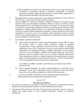 (b) Pentru mărfurile în sectoarele sau subsectoarele pentru care nu toate măsurile sunt
recunoscute ca echivalente, comerțul va continua în conformitate cu condițiile
prevăzute în alineatul 1(a)din prezentul Articol. La cererea Părții exportatoare, se
aplică prevederile alineatului 5 din prezentul Articol.
3.
4.

5.

De la data intrării în vigoare a prezentului Acord, mărfurile menționate în Anexa XVII-A și
XVII-C(2) nu se supun unei autorizări specifice de import.
Pentru condițiile care afectează comerțul cu mărfurile menționate în alineatul 1(a) din
prezentul Articol, la cererea Părții exportatoare, Părțile vor intra în consultări în cadrul
Subcomitetului SFS în conformitate cu prevederile Articolului 191 din prezentul Acord,
în scopul de a conveni asupra condițiilor alternative sau suplimentare de import ale Părții
importatoare. Astfel de condiții alternative sau suplimentare de import pot, după caz, să
se bazeze pe măsurile Părții exportatoare recunoscute ca fiind echivalente de către Partea
importatoare. În cazul în care au fost acceptate, Partea importatoare trebuie, în termen
de 90 zile, să ia măsurile legislative și/sau administrative necesare pentru a permite importul
în baza condițiilor de import convenite.
Lista unităților, aprobarea condiționată:
(a)

Pentru importul produselor de origine animală menționate în Anexa XVII-A, Partea
2la prezentul Acord, la cererea Părții exportatoare însoțită de garanțiile
corespunzătoare, Partea importatoare aprobă provizoriu unitățile de prelucrare
menționate în Anexa XX.2.1la prezentul Acord, care sunt situate pe teritoriul Părții
exportatoare, fără inspecția prealabilă a unităților individuale. Această aprobare
trebuie să fie în concordanță cu condițiile și prevederile stabilite în Anexa XX la
prezentul Acord cu excepția cazului în care se solicită informație suplimentară,
Partea importatoare trebuie să ia măsurile legislative și/sau administrative necesare
pentru a permite importul pe această bază în termen de 1 lună de la data primirii
cererii și a garanțiilor relevante de către Partea importatoare.
Lista inițială a unităților se aprobă în conformitate cu prevederile Anexei XXla
prezentul Acord.

(b)

6.

Pentru importul produselor de origine animalămenționate în alineatul 2(a) al
prezentului Articol, Partea exportatoare trebuie să informeze Partea importatoare
despre lista sa de unități care îndeplinesc cerințele Părții importatoare.
La cererea unei Părți, cealaltă Parte va oferi explicații și date de sprijin pentru
determinările și deciziile reglementate de prezentul Articol.
Articolul 187

Procedura de certificare
1. În scopurile procedurilor de certificare și eliberare a certificatelor și documentelor oficiale,
Părțile convin asupra principiilor stabilite în Anexa XXIIIla prezentul Acord.
2. Subcomitetul SFS menționat în Articolul 191al prezentului Acord poate conveni cu privire la
regulile care trebuie urmate în cazul certificării electronice, retragerii sau înlocuirii
certificatelor.

86

 