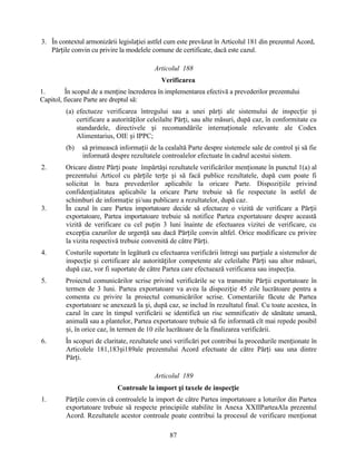 3. În contextul armonizării legislației astfel cum este prevăzut în Articolul 181 din prezentul Acord,
Părțile convin cu privire la modelele comune de certificate, dacă este cazul.
Articolul 188
Verificarea
1.
În scopul de a menține încrederea în implementarea efectivă a prevederilor prezentului
Capitol, fiecare Parte are dreptul să:
(a) efectueze verificarea întregului sau a unei părți ale sistemului de inspecție și
certificare a autorităților celeilalte Părți, sau alte măsuri, după caz, în conformitate cu
standardele, directivele și recomandările internaționale relevante ale Codex
Alimentarius, OIE și IPPC;
(b)
2.

3.

să primească informații de la cealaltă Parte despre sistemele sale de control și să fie
informată despre rezultatele controalelor efectuate în cadrul acestui sistem.

Oricare dintre Părți poate împărtăși rezultatele verificărilor menționate în punctul 1(a) al
prezentului Articol cu părțile terțe și să facă publice rezultatele, după cum poate fi
solicitat în baza prevederilor aplicabile la oricare Parte. Dispozițiile privind
confidențialitatea aplicabile la oricare Parte trebuie să fie respectate în astfel de
schimburi de informație și/sau publicare a rezultatelor, după caz.
În cazul în care Partea importatoare decide să efectueze o vizită de verificare a Părții
exportatoare, Partea importatoare trebuie să notifice Partea exportatoare despre această
vizită de verificare cu cel puțin 3 luni înainte de efectuarea vizitei de verificare, cu
excepția cazurilor de urgență sau dacă Părțile convin altfel. Orice modificare cu privire
la vizita respectivă trebuie convenită de către Părți.

4.

Costurile suportate în legătură cu efectuarea verificării întregi sau parțiale a sistemelor de
inspecție și certificare ale autorităților competente ale celeilalte Părți sau altor măsuri,
după caz, vor fi suportate de către Partea care efectuează verificarea sau inspecția.

5.

Proiectul comunicărilor scrise privind verificările se va transmite Părții exportatoare în
termen de 3 luni. Partea exportatoare va avea la dispoziție 45 zile lucrătoare pentru a
comenta cu privire la proiectul comunicărilor scrise. Comentariile făcute de Partea
exportatoare se anexează la și, după caz, se includ în rezultatul final. Cu toate acestea, în
cazul în care în timpul verificării se identifică un risc semnificativ de sănătate umană,
animală sau a plantelor, Partea exportatoare trebuie să fie informată cît mai repede posibil
și, în orice caz, în termen de 10 zile lucrătoare de la finalizarea verificării.

6.

În scopuri de claritate, rezultatele unei verificări pot contribui la procedurile menționate în
Articolele 181,183și189ale prezentului Acord efectuate de către Părți sau una dintre
Părți.
Articolul 189
Controale la import și taxele de inspecție

1.

Părțile convin că controalele la import de către Partea importatoare a loturilor din Partea
exportatoare trebuie să respecte principiile stabilite în Anexa XXIIParteaAla prezentul
Acord. Rezultatele acestor controale poate contribui la procesul de verificare menționat
87

 