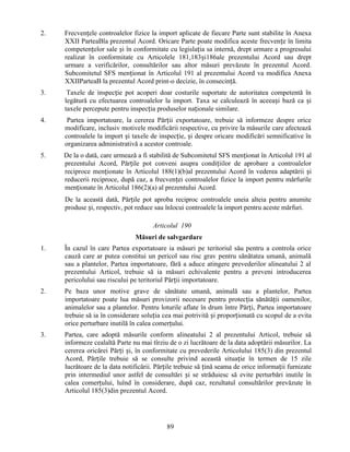 2.

Frecvențele controalelor fizice la import aplicate de fiecare Parte sunt stabilite în Anexa
XXII ParteaBla prezentul Acord. Oricare Parte poate modifica aceste frecvențe în limita
competențelor sale și în conformitate cu legislația sa internă, drept urmare a progresului
realizat în conformitate cu Articolele 181,183și186ale prezentului Acord sau drept
urmare a verificărilor, consultărilor sau altor măsuri prevăzute în prezentul Acord.
Subcomitetul SFS menționat în Articolul 191 al prezentului Acord va modifica Anexa
XXIIParteaB la prezentul Acord print-o decizie, în consecință.

3.

Taxele de inspecție pot acoperi doar costurile suportate de autoritatea competentă în
legătură cu efectuarea controalelor la import. Taxa se calculează în aceeași bază ca și
taxele percepute pentru inspecția produselor naționale similare.

4.

Partea importatoare, la cererea Părții exportatoare, trebuie să informeze despre orice
modificare, inclusiv motivele modificării respective, cu privire la măsurile care afectează
controalele la import și taxele de inspecție, și despre oricare modificări semnificative în
organizarea administrativă a acestor controale.

5.

De la o dată, care urmează a fi stabilită de Subcomitetul SFS menționat în Articolul 191 al
prezentului Acord, Părțile pot conveni asupra condițiilor de aprobare a controalelor
reciproce menționate în Articolul 188(1)(b)al prezentului Acord în vederea adaptării și
reducerii reciproce, după caz, a frecvenței controalelor fizice la import pentru mărfurile
menționate în Articolul 186(2)(a) al prezentului Acord.
De la această dată, Părțile pot aproba reciproc controalele uneia alteia pentru anumite
produse și, respectiv, pot reduce sau înlocui controalele la import pentru aceste mărfuri.
Articolul 190
Măsuri de salvgardare

1.

În cazul în care Partea exportatoare ia măsuri pe teritoriul său pentru a controla orice
cauză care ar putea constitui un pericol sau risc grav pentru sănătatea umană, animală
sau a plantelor, Partea importatoare, fără a aduce atingere prevederilor alineatului 2 al
prezentului Articol, trebuie să ia măsuri echivalente pentru a preveni introducerea
pericolului sau riscului pe teritoriul Părții importatoare.

2.

Pe baza unor motive grave de sănătate umană, animală sau a plantelor, Partea
importatoare poate lua măsuri provizorii necesare pentru protecția sănătății oamenilor,
animalelor sau a plantelor. Pentru loturile aflate în drum între Părți, Partea importatoare
trebuie să ia în considerare soluția cea mai potrivită și proporționată cu scopul de a evita
orice perturbare inutilă în calea comerțului.

3.

Partea, care adoptă măsurile conform alineatului 2 al prezentului Articol, trebuie să
informeze cealaltă Parte nu mai tîrziu de o zi lucrătoare de la data adoptării măsurilor. La
cererea oricărei Părți și, în conformitate cu prevederile Articolului 185(3) din prezentul
Acord, Părțile trebuie să se consulte privind această situație în termen de 15 zile
lucrătoare de la data notificării. Părțile trebuie să țină seama de orice informații furnizate
prin intermediul unor astfel de consultări și se străduiesc să evite perturbări inutile în
calea comerțului, luînd în considerare, după caz, rezultatul consultărilor prevăzute în
Articolul 185(3)din prezentul Acord.

89

 