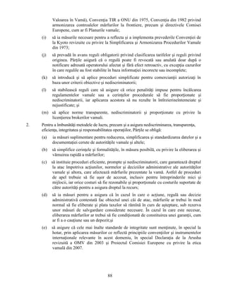 Valoarea în Vamă), Convenţia TIR a ONU din 1975, Convenţia din 1982 privind
armonizarea controalelor mărfurilor la frontiere, precum şi directivele Comisei
Europene, cum ar fi Planurile vamale;
(i)

să ia măsurile necesare pentru a reflecta şi a implementa prevederile Convenţiei de
la Kyoto revizuite cu privire la Simplificarea şi Armonizarea Procedurilor Vamale
din 1973;

(j)

să prevadă în avans reguli obligatorii privind clasificarea tarifelor şi reguli privind
originea. Părţile asigură că o regulă poate fi revocată sau anulată doar după o
notificare adresată operatorului afectat şi fără efect retroactiv, cu excepţia cazurilor
în care regulile au fost stabilite în baza informaţiei incorecte sau incomplete;

(k)

să introducă şi să aplice proceduri simplificate pentru comercianţii autorizaţi în
baza unor criterii obiective şi nediscriminatorii;

(l)

să stabilească reguli care să asigure că orice penalităţi impuse pentru încălcarea
regulamentelor vamale sau a cerinţelor procedurale să fie proporţionate şi
nediscriminatorii, iar aplicarea acestora să nu rezulte în întîrzierineîntemeiate şi
nejustificate; şi

(m) să aplice norme transparente, nediscriminatorii şi proporţionate cu privire la
licenţierea brokerilor vamali.
2.

Pentru a îmbunătăţi metodele de lucru, precum şi a asigura nediscriminarea, transparenţa,
eficienţa, integritatea şi responsabilitatea operaţiilor, Părţile se obligă:
(a)

ia măsuri suplimentare pentru reducerea, simplificarea şi standardizarea datelor şi a
documentaţiei cerute de autorităţile vamale şi altele;

(b)

să simplifice cerinţele şi formalităţile, în măsura posibilă, cu privire la eliberarea şi
vămuirea rapidă a mărfurilor;

(c)

să instituie proceduri eficiente, prompte şi nediscriminatorii, care garantează dreptul
la atac împotriva acţiunilor, normelor şi deciziilor administrative ale autorităţilor
vamale şi altora, care afectează mărfurile prezentate la vamă. Astfel de proceduri
de apel trebuie să fie uşor de accesat, inclusiv pentru întreprinderile mici şi
mijlocii, iar orice costuri să fie rezonabile şi proporţionale cu costurile suportate de
către autorităţi pentru a asigura dreptul la recurs;

(d)

să ia măsuri pentru a asigura că în cazul în care o acţiune, regulă sau decizie
administrativă contestată fac obiectul unei căi de atac, mărfurile ar trebui în mod
normal să fie eliberate şi plata taxelor să rămînă în curs de aşteptare, sub rezerva
unor măsuri de salvgardare considerate necesare. În cazul în care este necesar,
eliberarea mărfurilor ar trebui să fie condiţionată de constituirea unei garanţii, cum
ar fi a o cauţiune sau un depozit;şi

(e)

să asigure că cele mai înalte standarde de integritate sunt menţinute, în special la
hotar, prin aplicarea măsurilor ce reflectă principiile convenţiilor şi instrumentelor
internaţionale relevante în acest domeniu, în special Declaraţia de la Arusha
revizuită a OMV din 2003 şi Proiectul Comisiei Europene cu privire la etica
vamală din 2007.

88

 