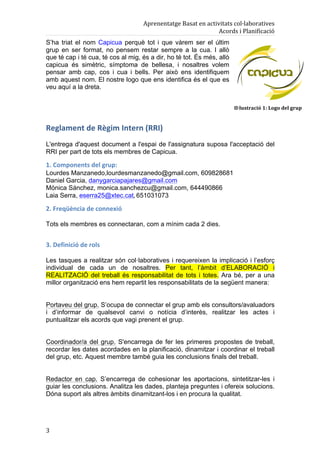 Aprenentatge	
  Basat	
  en	
  activitats	
  col·laboratives	
  
                                                                             Acords	
  i	
  Planificació	
  
S’ha triat el nom Capicua perquè tot i que vàrem ser el últim
grup en ser format, no pensem restar sempre a la cua. I allò
que té cap i té cua, té cos al mig, és a dir, ho té tot. És més, allò
capicua és simètric, símptoma de bellesa, i nosaltres volem
pensar amb cap, cos i cua i bells. Per això ens identifiquem
amb aquest nom. El nostre logo que ens identifica és el que es
veu aquí a la dreta.


                                                                                      Il·lustració	
  1:	
  Logo	
  del	
  grup	
  


Reglament	
  de	
  Règim	
  Intern	
  (RRI)	
  
L'entrega d'aquest document a l'espai de l'assignatura suposa l'acceptació del
RRI per part de tots els membres de Capicua.

1.	
  Components	
  del	
  grup:	
  
Lourdes Manzanedo,lourdesmanzanedo@gmail.com, 609828681
Daniel Garcia, danygarciapajares@gmail.com
Mònica Sánchez, monica.sanchezcu@gmail.com, 644490866
Laia Serra, eserra25@xtec.cat,	
  651031073

2.	
  Freqüència	
  de	
  connexió	
  

Tots els membres es connectaran, com a mínim cada 2 dies.


3.	
  Definició	
  de	
  rols	
  

Les tasques a realitzar són col·laboratives i requereixen la implicació i l’esforç
individual de cada un de nosaltres. Per tant, l’àmbit d’ELABORACIÓ i
REALITZACIÓ del treball és responsabilitat de tots i totes. Ara bé, per a una
millor organització ens hem repartit les responsabilitats de la següent manera:


Portaveu del grup. S’ocupa de connectar el grup amb els consultors/avaluadors
i d’informar de qualsevol canvi o notícia d’interès, realitzar les actes i
puntualitzar els acords que vagi prenent el grup.


Coordinador/a del grup. S'encarrega de fer les primeres propostes de treball,
recordar les dates acordades en la planificació, dinamitzar i coordinar el treball
del grup, etc. Aquest membre també guia les conclusions finals del treball.


Redactor en cap. S’encarrega de cohesionar les aportacions, sintetitzar-les i
guiar les conclusions. Analitza les dades, planteja preguntes i ofereix solucions.
Dóna suport als altres àmbits dinamitzant-los i en procura la qualitat.




3	
  
 