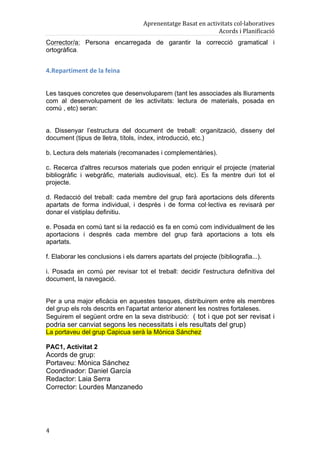Aprenentatge	
  Basat	
  en	
  activitats	
  col·laboratives	
  
                                                                             Acords	
  i	
  Planificació	
  
Corrector/a: Persona encarregada de garantir la correcció gramatical i
ortogràfica.


4.Repartiment	
  de	
  la	
  feina	
  


Les tasques concretes que desenvoluparem (tant les associades als lliuraments
com al desenvolupament de les activitats: lectura de materials, posada en
comú , etc) seran:


a. Dissenyar l’estructura del document de treball: organització, disseny del
document (tipus de lletra, títols, índex, introducció, etc.)

b. Lectura dels materials (recomanades i complementàries).

c. Recerca d'altres recursos materials que poden enriquir el projecte (material
bibliogràfic i webgràfic, materials audiovisual, etc). Es fa mentre duri tot el
projecte.

d. Redacció del treball: cada membre del grup farà aportacions dels diferents
apartats de forma individual, i desprès i de forma col·lectiva es revisarà per
donar el vistiplau definitiu.

e. Posada en comú tant si la redacció es fa en comú com individualment de les
aportacions i després cada membre del grup farà aportacions a tots els
apartats.

f. Elaborar les conclusions i els darrers apartats del projecte (bibliografia...).

i. Posada en comú per revisar tot el treball: decidir l'estructura definitiva del
document, la navegació.


Per a una major eficàcia en aquestes tasques, distribuirem entre els membres
del grup els rols descrits en l'apartat anterior atenent les nostres fortaleses.
Seguirem el següent ordre en la seva distribució: ( tot i que pot ser revisat i
podria ser canviat segons les necessitats i els resultats del grup)
La portaveu del grup Capicua serà la Mònica Sánchez

PAC1, Activitat 2
Acords de grup:
Portaveu: Mònica Sánchez
Coordinador: Daniel García
Redactor: Laia Serra
Corrector: Lourdes Manzanedo




4	
  
 