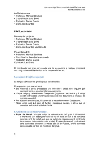 Aprenentatge	
  Basat	
  en	
  activitats	
  col·laboratives	
  
                                                                                        Acords	
  i	
  Planificació	
  
Anàlisi de casos:
• Portaveu: Mònica Sánchez
• Coordinador: Laia Serra
• Redactor: Daniel García
• Corrector: Lourdes


PAC2, Activitat 4

Disseny del projecte:
• Portaveu: Mònica Sánchez
• Coordinador: Laia Serra
• Redactor: Daniel García
• Corrector: Lourdes Manzanedo

Presentació 2.0:
• Portaveu: Mònica Sánchez
• Coordinador: Lourdes Manzanedo
• Redactor: Daniel García
Corrector: Laia Serra

El coordinador del grup per a cada una de les accions a realitzar proposarà
amb major concreció la distribució de tasques si s'escau.


5.Llengua	
  de	
  treball	
  i	
  programari	
  

La llengua vehicular del grup capicua serà el català.

El programari que usarem serà:
• Els materials i eines proposades pel consultor i altres que tinguem per
       compartir amb el grup i ampliar coneixements.
• L'espai del grup i el document Googledocs (organitzar, exposar el què s'hagi
       decidit en trobades sincròniques i redacció dels documents a entregar de
       manera conjunta).
• Per trobades sincròniques, l’Skype o bé el xat del document Googledocs.
• Altres eines web 2.0 com el Twitter, marcadors socials, i altres que el
       consultor indicarà al taulell de l’aula.


6.Funció	
  dels	
  canals	
  de	
  comunicació:	
  
• Espai de Debat: principal mitjà de comunicació del grup i d’intercanvi
     d’informació (cal assenyalar que no és un espai de xat o de conversa
     informal, sinó de treball, pel que cal evitar els missatges amb continguts
     innecessaris i de caràcter més social). Es complementarà puntualment
     amb quedades síncrones a través del xat de Gdocs, prèvia quedada
     consensuada per tots els membres del grup.


5	
  
 