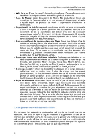 Aprenentatge	
  Basat	
  en	
  activitats	
  col·laboratives	
  
                                                                                        Acords	
  i	
  Planificació	
  
• Wiki de grup: Espai de creació de continguts del grup. Es complementa amb
      la wiki de l’aula i puntualment amb el Googledocs, si s'escau.
• Àrea de fitxers: espai d'intercanvi de fitxers. No s'adjuntaran fitxers als
      missatges de l'àrea de debat si no que sempre s'intercanviaran a través
      d'aquest espai. El protocol de noms i organització s'especifica a
      continuació.
• Organització de la informació el coordinador serà la persona encarregada
      d'obrir la carpeta on s'aniran guardant les successives versions d'un
      document. Si en la planificació del treball creu que és necessari
      desenvolupar més d'un document, obrirà més d'una carpeta. Si aquesta
      necessitat sorgeix al llarg del desenvolupament de la feina, s'obrirà
      tantes carpetes com document calguin.
• Com es notificarà la tramesa d’un nou fitxer Donat que tothom s'ha de
      connectar amb regularitat, i la feina estarà pautada i distribuïda, no serà
      necessari avisar als companys d'una nova versió d'un document ja creat.
      tothom que hi treballi guardarà una nova versió seguint el protocol de
      noms de fitxer. Si es dona la circumstància que dos versions són
      treballades i guardades simultàniament seran unificades per l'última
      persona que ha guardat aquella versió.
• Pautes per donar nom als fitxers treballats: Cada cop que treballem en un
      fitxer augmentarem el nombre de la versió i afegirem el nom de qui l'ha
      treballat. per exemple: fitxer1_monica, fitxer2_laia, fitxer3_daniel, etc.
      Com ja s'ha dit i vaig a guardar un fitxer3_monica i veig que ja hi ha un
      fitxer3_daniel, hauré d'unificar-los i guardar un fitxer4_monica.
• Correu personal : Tothom ha de realitzar les tasques en el temps assignat, i
      col·laborar com a mínim cada 2 dies 8a menys que ho excusi
      justificadament). Si una persona és absent més de 48 hores se li enviarà
      primer un correu personal i si en 72 hores no respon se la contactarà
      telefònicament. Es detalla el procediment amb més detall al punt 9.
• Espai de conversa: no usarem l'espai de la UOC per al treball sincrònic ja
      que sovint dona problemes. Quan sigui necessària una quedada
      síncrona la realitzarem a traves del xat de Gmail. Tot i que aquest és un
      espai invisible per al consultor del grup, el portaveu penjarà una acta del
      contingut de la trobada a l'àrea de fitxers on quedaran reflectits tots els
      aspectes i acords rellevants. Cal acordar la trobada síncrona amb tots
      els membres del grup. Per a ser més efectius, quan algú proposi una
      trobada dirà la seva disponibilitat en els 3 dies següents de manera que
      puguem anar fent públiques les disponibilitats de tots els membres i
      trobar un encaix en un període raonable.


7.	
  Com	
  garantir	
  una	
  comunicació	
  clara	
  i	
  lliure	
  

És necessari fer valoracions continuades del procés de treball que es va
realitzant. Per això, si algú té alguna objecció o suggeriment la farà en el
moment que consideri oportú. Si no és així, i per a garantir una millora constant
del treball en equip, al final de cada activitat tothom farà una contribució a la
wiki anomenada valoracions, on amb sinceritat expressi allò que li ha agradat
de la dinàmica grupal i allò que creu que cal que sigui millorat.



6	
  
 