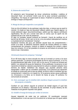 Aprenentatge	
  Basat	
  en	
  activitats	
  col·laboratives	
  
                                                                                         Acords	
  i	
  Planificació	
  
8.	
  Sistema	
  de	
  revisió	
  final	
  

El redactor/a serà l'encarregat de donar coherència temàtica i estètica al
document final i el corrector tindrà cura de la seva correcció gramatical i
ortogràfica. Tot l'equip en supervisarà la tasca i finalment el portaveu en farà
entrega a l'espai corresponent.


9.	
  Marge	
  de	
  dies	
  per	
  respondre	
  a	
  una	
  qüestió	
  

Com ja s'ha dit tothom ha de participar cada dos dies, a menys que es pacti lo
contrari. Si s'està en fase de discussió/ reflexió caldrà que n'aporti alguna i si
s’està elaborant algun document/contingut, caldrà que faci alguna contribució
significativa. No s'hi val a enviar tant sols un correu que no aporti res de
substancial per a fer 'acte de presència'.
Si algú no compleix aquest protocol se l'avisarà i haurà de rectificar en el
termini de 48 hores. Si tot i així no ho fa, o te una actitud reiteradament inactiva
o insubstancial se'l considerarà “missing”.
Qualsevol membre del grup pot detectar aquest tipus de comportaments i
avisar a la resta. Si diferents membres valoren de manera diferent un mateix
comportament de company, s'obrirà un debat al respecte fins arribar a algun
tipus de consens. Si no fos possible el consens es sol·licitarà al consultor que
revisi el cas i intercedeixi.


10.Actuació	
  davant	
  de	
  companys	
  "missings"	
  

Si en 48 hores algú no dona senyals de vida se li enviarà un correu a la seva
adreça particular. La persona encarregada de fer-ho serà el portaveu, si no ho
fa espontàniament algú altre. Si tot i així no diu res en 72 hores se l'avisarà per
telèfon i es valorarà la causa de l'absència. Si és justificada i la persona no pot
reprendre el treball es valorarà conjuntament la solució a adoptar (adoptar nous
terminis de treball, redistribuir les tasques que aquesta persona tenia
assignades o altres que es considerin oportunes). Si la persona pot reprendre
el treball es continuarà amb el pla de treball, tot fent-li notar lo insolidari del seu
comportament i instant-lo a no repetir-ho. Si la persona sense causa justificada
no s'incorpora a la feina se la donarà de baixa al grup. El portaveu ho
comunicarà al consultor.

11.	
  Com	
  aconseguir	
  que	
  la	
  totalitat	
  dels	
  membres	
  tinguin	
  present	
  la	
  totalitat	
  
        del	
  projecte	
  a	
  treballar	
  :	
  

Confiem en que tothom seguirà el protocol de treball segons el qual tots
participem en el disseny i discussió de les activitats. El propi disseny de les
mateixes ha de garantir aquesta visió global.

12.	
  Establir	
  el	
  marge	
  de	
  temps	
  per	
  arribar	
  al	
  consens	
  

Aquest dependrà de cada cas en particular. El coordinador marcarà
temporitzacions i si es veu que no hi ha acord en un temps que s'hi ajusti caldrà



7	
  
 