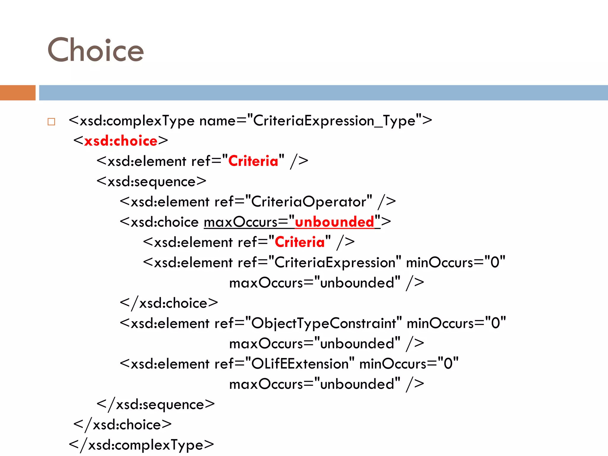 Choice
 <xsd:complexType name="CriteriaExpression_Type">
 <xsd:choice>
    <xsd:element ref="Criteria" />
    <xsd:sequence>
        <xsd:element ref="CriteriaOperator" />
        <xsd:choice maxOccurs="unbounded">
           <xsd:element ref="Criteria" />
           <xsd:element ref="CriteriaExpression" minOccurs="0"
                       maxOccurs="unbounded" />
        </xsd:choice>
        <xsd:element ref="ObjectTypeConstraint" minOccurs="0"
                       maxOccurs="unbounded" />
        <xsd:element ref="OLifEExtension" minOccurs="0"
                       maxOccurs="unbounded" />
    </xsd:sequence>
 </xsd:choice>
 </xsd:complexType>
 