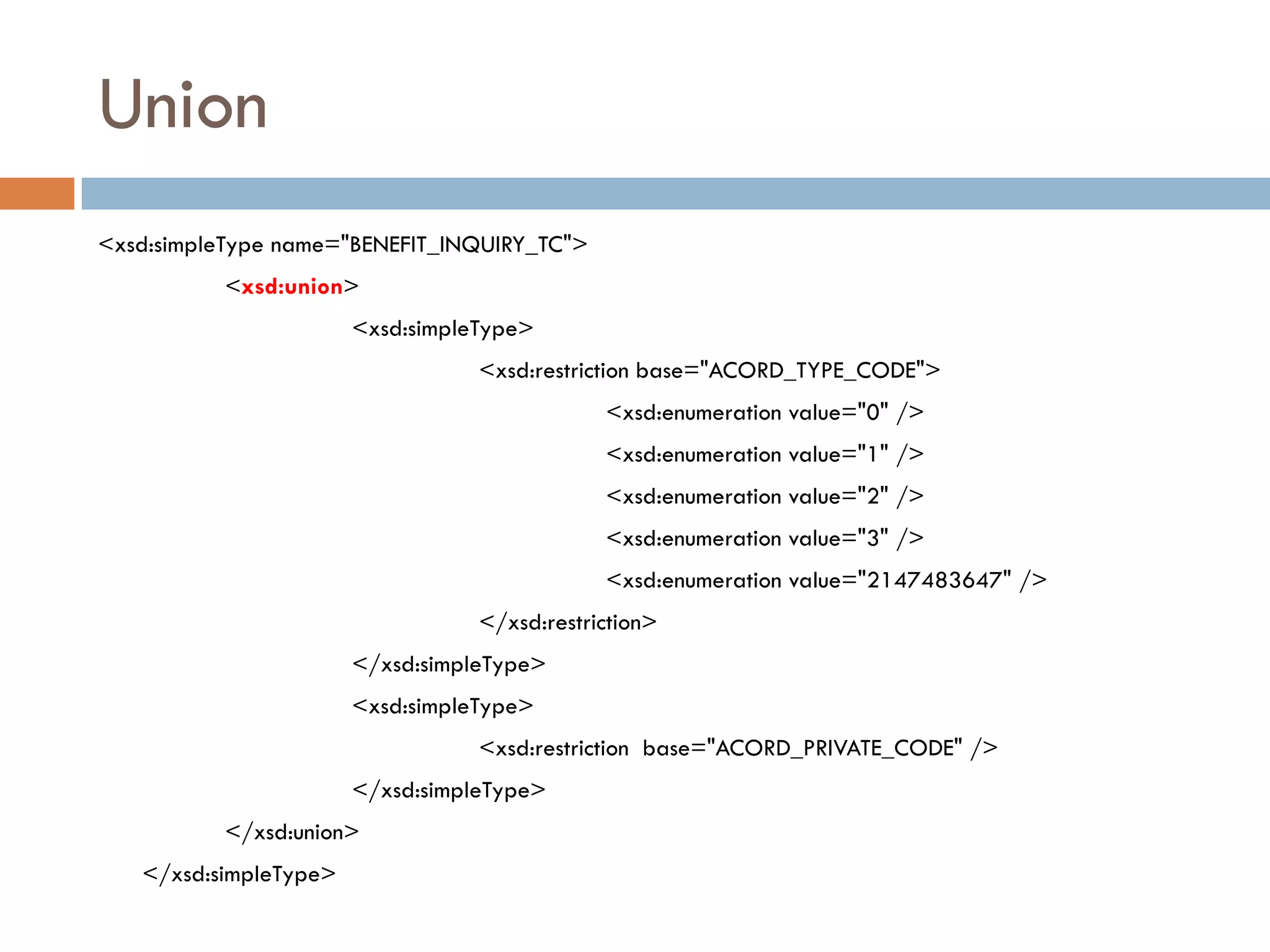 Union
<xsd:simpleType name="BENEFIT_INQUIRY_TC">
          <xsd:union>
                       <xsd:simpleType>
                                  <xsd:restriction base="ACORD_TYPE_CODE">
                                              <xsd:enumeration value="0" />
                                              <xsd:enumeration value="1" />
                                              <xsd:enumeration value="2" />
                                              <xsd:enumeration value="3" />
                                              <xsd:enumeration value="2147483647" />
                                  </xsd:restriction>
                       </xsd:simpleType>
                       <xsd:simpleType>
                                  <xsd:restriction base="ACORD_PRIVATE_CODE" />
                       </xsd:simpleType>
          </xsd:union>
   </xsd:simpleType>
 